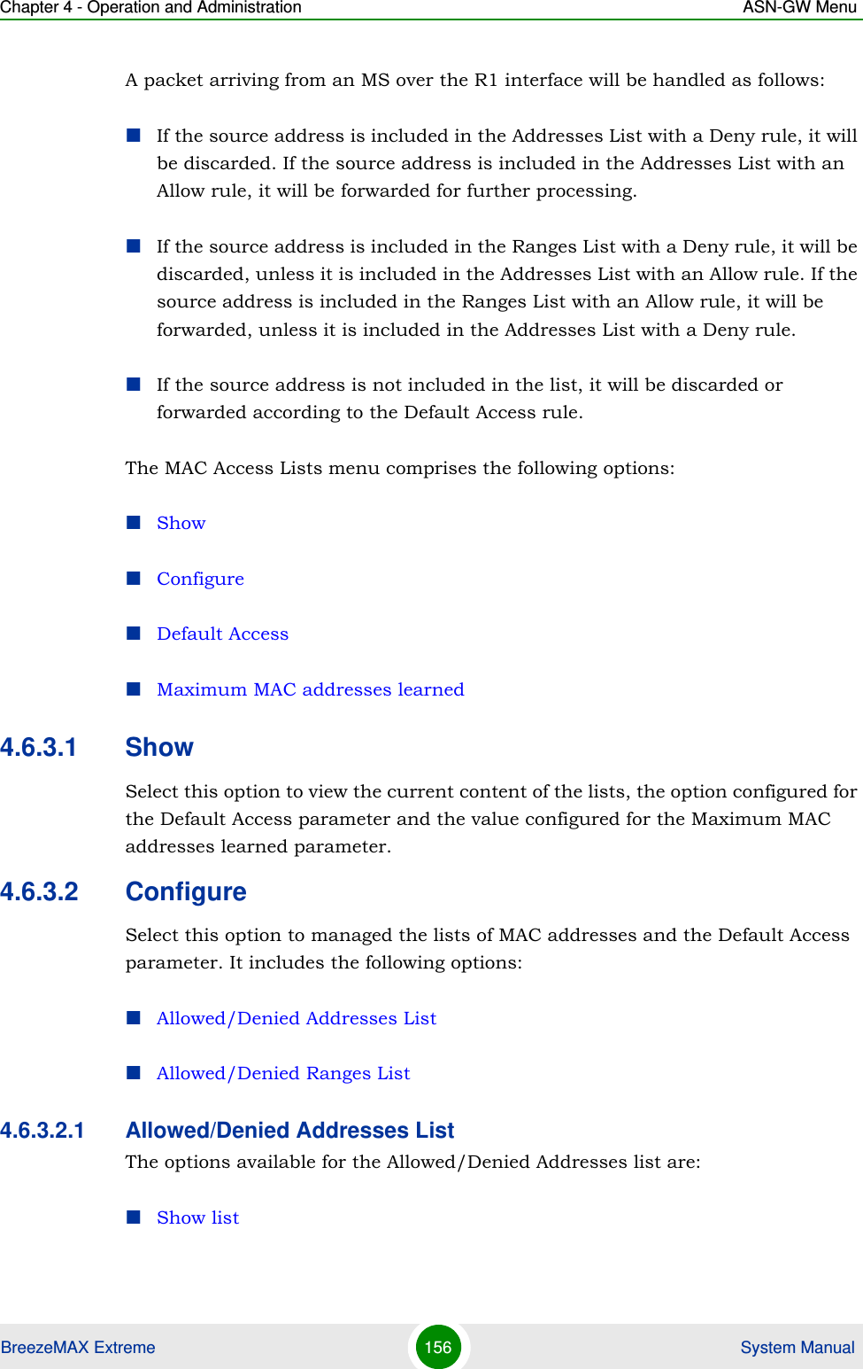 Chapter 4 - Operation and Administration ASN-GW MenuBreezeMAX Extreme 156  System ManualA packet arriving from an MS over the R1 interface will be handled as follows:If the source address is included in the Addresses List with a Deny rule, it will be discarded. If the source address is included in the Addresses List with an Allow rule, it will be forwarded for further processing.If the source address is included in the Ranges List with a Deny rule, it will be discarded, unless it is included in the Addresses List with an Allow rule. If the source address is included in the Ranges List with an Allow rule, it will be forwarded, unless it is included in the Addresses List with a Deny rule.If the source address is not included in the list, it will be discarded or forwarded according to the Default Access rule.The MAC Access Lists menu comprises the following options:ShowConfigureDefault AccessMaximum MAC addresses learned4.6.3.1 ShowSelect this option to view the current content of the lists, the option configured for the Default Access parameter and the value configured for the Maximum MAC addresses learned parameter.4.6.3.2 ConfigureSelect this option to managed the lists of MAC addresses and the Default Access parameter. It includes the following options:Allowed/Denied Addresses ListAllowed/Denied Ranges List4.6.3.2.1 Allowed/Denied Addresses ListThe options available for the Allowed/Denied Addresses list are:Show list