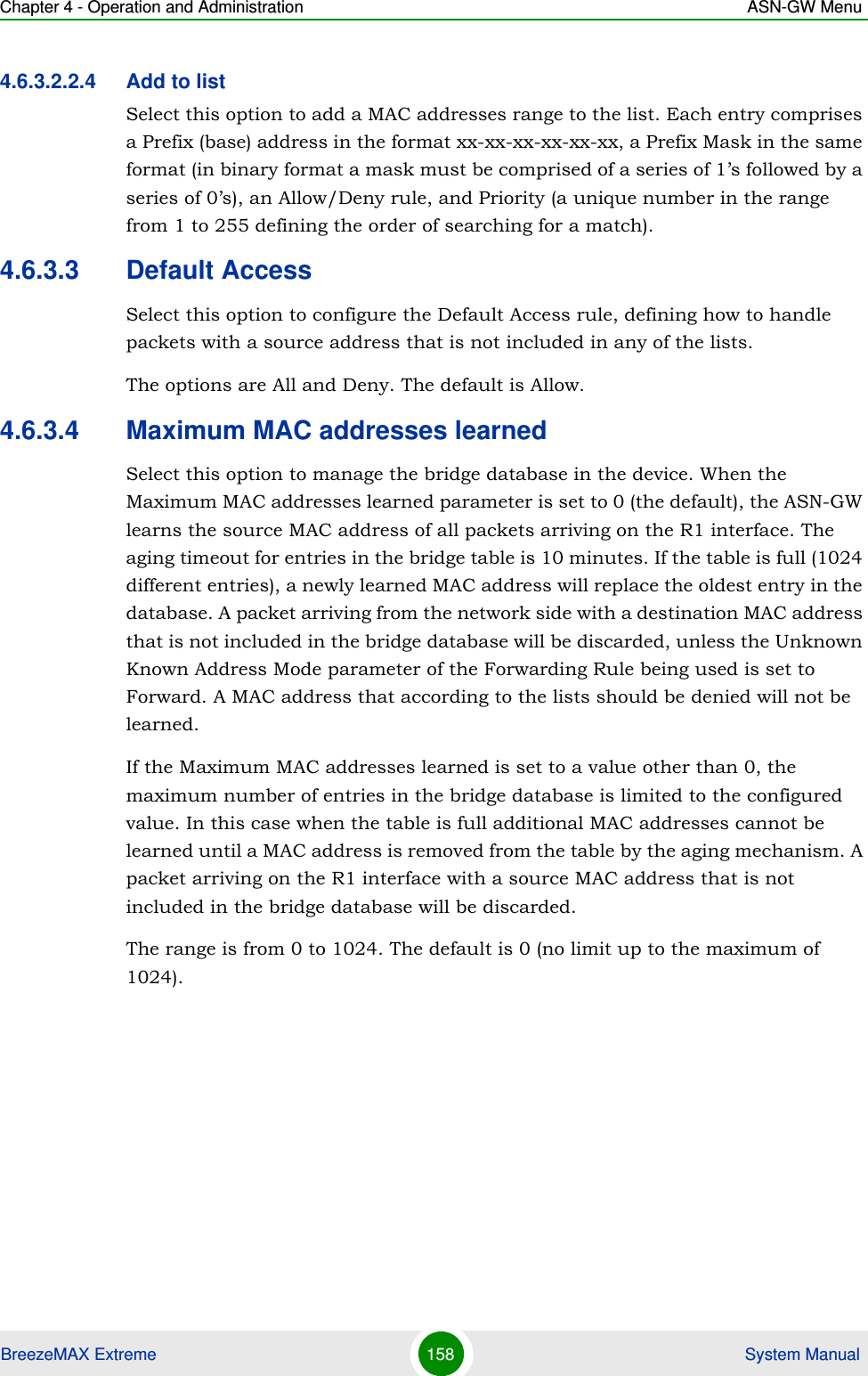 Chapter 4 - Operation and Administration ASN-GW MenuBreezeMAX Extreme 158  System Manual4.6.3.2.2.4 Add to listSelect this option to add a MAC addresses range to the list. Each entry comprises a Prefix (base) address in the format xx-xx-xx-xx-xx-xx, a Prefix Mask in the same format (in binary format a mask must be comprised of a series of 1’s followed by a series of 0’s), an Allow/Deny rule, and Priority (a unique number in the range from 1 to 255 defining the order of searching for a match).4.6.3.3 Default AccessSelect this option to configure the Default Access rule, defining how to handle packets with a source address that is not included in any of the lists.The options are All and Deny. The default is Allow.4.6.3.4 Maximum MAC addresses learnedSelect this option to manage the bridge database in the device. When the Maximum MAC addresses learned parameter is set to 0 (the default), the ASN-GW learns the source MAC address of all packets arriving on the R1 interface. The aging timeout for entries in the bridge table is 10 minutes. If the table is full (1024 different entries), a newly learned MAC address will replace the oldest entry in the database. A packet arriving from the network side with a destination MAC address that is not included in the bridge database will be discarded, unless the Unknown Known Address Mode parameter of the Forwarding Rule being used is set to Forward. A MAC address that according to the lists should be denied will not be learned.If the Maximum MAC addresses learned is set to a value other than 0, the maximum number of entries in the bridge database is limited to the configured value. In this case when the table is full additional MAC addresses cannot be learned until a MAC address is removed from the table by the aging mechanism. A packet arriving on the R1 interface with a source MAC address that is not included in the bridge database will be discarded. The range is from 0 to 1024. The default is 0 (no limit up to the maximum of 1024).