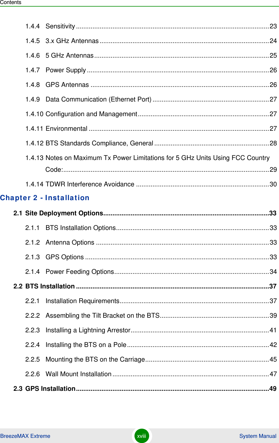 ContentsBreezeMAX Extreme xviii  System Manual1.4.4 Sensitivity..........................................................................................................231.4.5 3.x GHz Antennas.............................................................................................241.4.6 5 GHz Antennas................................................................................................251.4.7 Power Supply....................................................................................................261.4.8 GPS Antennas ..................................................................................................261.4.9 Data Communication (Ethernet Port)................................................................271.4.10 Configuration and Management........................................................................271.4.11 Environmental ...................................................................................................271.4.12 BTS Standards Compliance, General...............................................................281.4.13 Notes on Maximum Tx Power Limitations for 5 GHz Units Using FCC Country Code:.................................................................................................................291.4.14 TDWR Interference Avoidance .........................................................................30Chapter 2 - Installation 2.1 Site Deployment Options...........................................................................................332.1.1 BTS Installation Options....................................................................................332.1.2 Antenna Options ...............................................................................................332.1.3 GPS Options .....................................................................................................332.1.4 Power Feeding Options.....................................................................................342.2 BTS Installation ..........................................................................................................372.2.1 Installation Requirements..................................................................................372.2.2 Assembling the Tilt Bracket on the BTS............................................................392.2.3 Installing a Lightning Arrestor............................................................................412.2.4 Installing the BTS on a Pole..............................................................................422.2.5 Mounting the BTS on the Carriage....................................................................452.2.6 Wall Mount Installation......................................................................................472.3 GPS Installation..........................................................................................................49