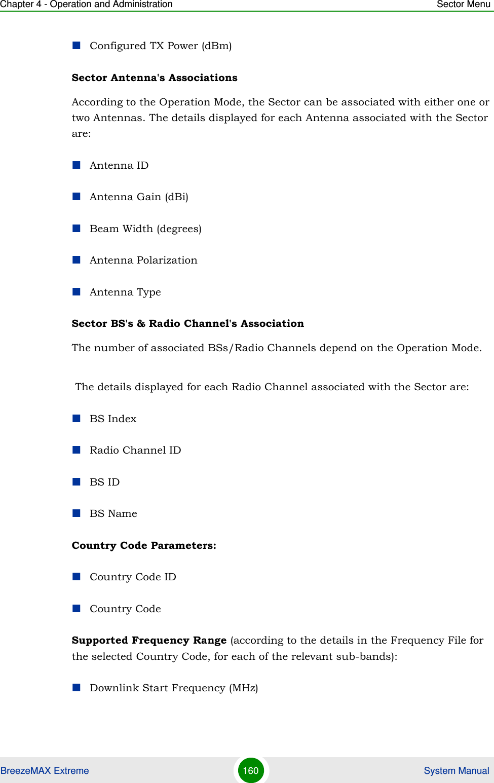 Chapter 4 - Operation and Administration Sector MenuBreezeMAX Extreme 160  System ManualConfigured TX Power (dBm)Sector Antenna&apos;s Associations According to the Operation Mode, the Sector can be associated with either one or two Antennas. The details displayed for each Antenna associated with the Sector are:Antenna IDAntenna Gain (dBi)Beam Width (degrees)Antenna PolarizationAntenna TypeSector BS&apos;s &amp; Radio Channel&apos;s Association The number of associated BSs/Radio Channels depend on the Operation Mode.  The details displayed for each Radio Channel associated with the Sector are:BS IndexRadio Channel IDBS IDBS NameCountry Code Parameters:Country Code IDCountry CodeSupported Frequency Range (according to the details in the Frequency File for the selected Country Code, for each of the relevant sub-bands):Downlink Start Frequency (MHz)