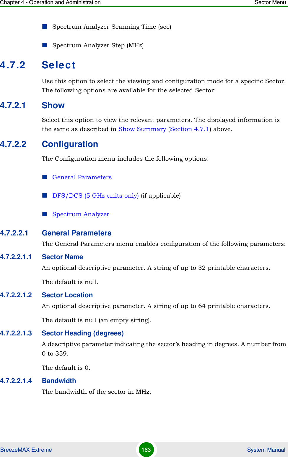 Chapter 4 - Operation and Administration Sector MenuBreezeMAX Extreme 163  System ManualSpectrum Analyzer Scanning Time (sec)Spectrum Analyzer Step (MHz)4.7.2 SelectUse this option to select the viewing and configuration mode for a specific Sector. The following options are available for the selected Sector:4.7.2.1 ShowSelect this option to view the relevant parameters. The displayed information is the same as described in Show Summary (Section 4.7.1) above.4.7.2.2 ConfigurationThe Configuration menu includes the following options:General ParametersDFS/DCS (5 GHz units only) (if applicable)Spectrum Analyzer4.7.2.2.1 General ParametersThe General Parameters menu enables configuration of the following parameters:4.7.2.2.1.1 Sector NameAn optional descriptive parameter. A string of up to 32 printable characters.The default is null. 4.7.2.2.1.2 Sector LocationAn optional descriptive parameter. A string of up to 64 printable characters.The default is null (an empty string). 4.7.2.2.1.3 Sector Heading (degrees)A descriptive parameter indicating the sector’s heading in degrees. A number from 0 to 359.The default is 0. 4.7.2.2.1.4 BandwidthThe bandwidth of the sector in MHz.