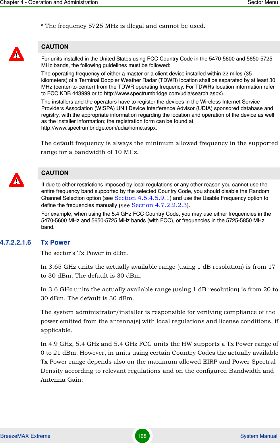 Chapter 4 - Operation and Administration Sector MenuBreezeMAX Extreme 168  System Manual* The frequency 5725 MHz is illegal and cannot be used.The default frequency is always the minimum allowed frequency in the supported range for a bandwidth of 10 MHz.4.7.2.2.1.6 Tx PowerThe sector’s Tx Power in dBm.In 3.65 GHz units the actually available range (using 1 dB resolution) is from 17 to 30 dBm. The default is 30 dBm.In 3.6 GHz units the actually available range (using 1 dB resolution) is from 20 to 30 dBm. The default is 30 dBm.The system administrator/installer is responsible for verifying compliance of the power emitted from the antenna(s) with local regulations and license conditions, if applicable.In 4.9 GHz, 5.4 GHz and 5.4 GHz FCC units the HW supports a Tx Power range of 0 to 21 dBm. However, in units using certain Country Codes the actually available Tx Power range depends also on the maximum allowed EIRP and Power Spectral Density according to relevant regulations and on the configured Bandwidth and Antenna Gain:CAUTIONFor units installed in the United States using FCC Country Code in the 5470-5600 and 5650-5725 MHz bands, the following guidelines must be followed: The operating frequency of either a master or a client device installed within 22 miles (35 kilometers) of a Terminal Doppler Weather Radar (TDWR) location shall be separated by at least 30 MHz (center-to-center) from the TDWR operating frequency. For TDWRs location information refer to FCC KDB 443999 or to http://www.spectrumbridge.com/udia/search.aspx).The installers and the operators have to register the devices in the Wireless Internet Service Providers Association (WISPA) UNII Device Interference Advisor (UDIA) sponsored database and registry, with the appropriate information regarding the location and operation of the device as well as the installer information; the registration form can be found at http://www.spectrumbridge.com/udia/home.aspx.CAUTIONIf due to either restrictions imposed by local regulations or any other reason you cannot use the entire frequency band supported by the selected Country Code, you should disable the Random Channel Selection option (see Section 4.5.4.5.9.1) and use the Usable Frequency option to define the frequencies manually (see Section 4.7.2.2.2.3).For example, when using the 5.4 GHz FCC Country Code, you may use either frequencies in the 5470-5600 MHz and 5650-5725 MHz bands (with FCC), or frequencies in the 5725-5850 MHz band.