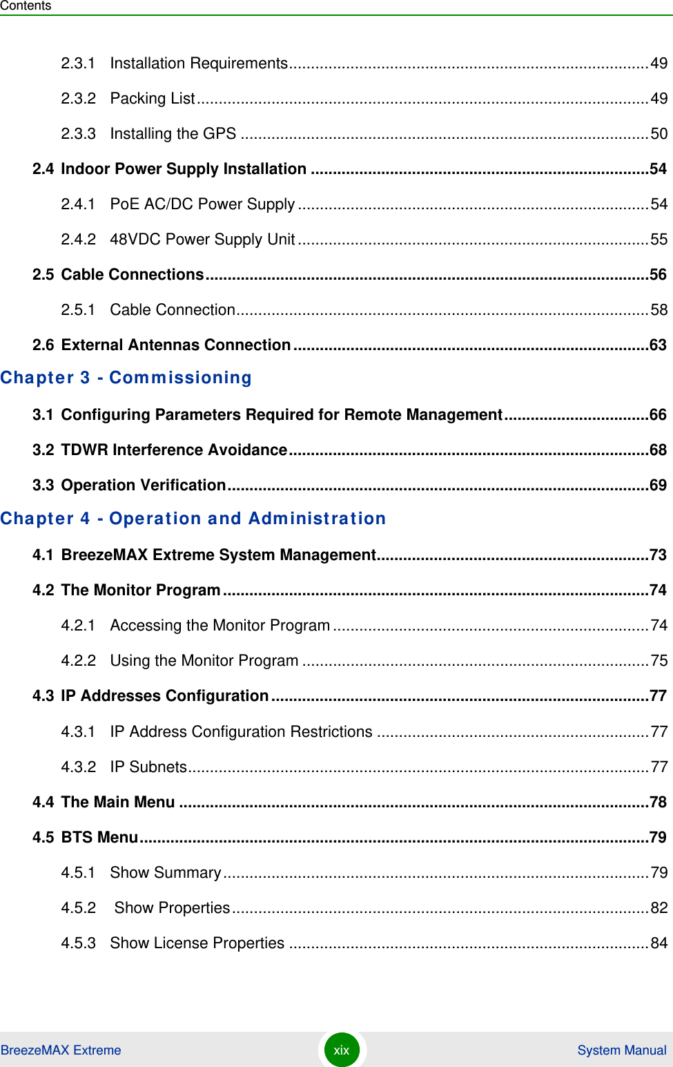 ContentsBreezeMAX Extreme xix  System Manual2.3.1 Installation Requirements..................................................................................492.3.2 Packing List.......................................................................................................492.3.3 Installing the GPS .............................................................................................502.4 Indoor Power Supply Installation .............................................................................542.4.1 PoE AC/DC Power Supply................................................................................542.4.2 48VDC Power Supply Unit................................................................................552.5 Cable Connections.....................................................................................................562.5.1 Cable Connection..............................................................................................582.6 External Antennas Connection.................................................................................63Chapter 3 - Commissioning3.1 Configuring Parameters Required for Remote Management.................................663.2 TDWR Interference Avoidance..................................................................................683.3 Operation Verification................................................................................................69Chapter 4 - Operation and Administration4.1 BreezeMAX Extreme System Management..............................................................734.2 The Monitor Program.................................................................................................744.2.1 Accessing the Monitor Program........................................................................744.2.2 Using the Monitor Program ...............................................................................754.3 IP Addresses Configuration......................................................................................774.3.1 IP Address Configuration Restrictions ..............................................................774.3.2 IP Subnets.........................................................................................................774.4 The Main Menu ...........................................................................................................784.5 BTS Menu....................................................................................................................794.5.1 Show Summary.................................................................................................794.5.2  Show Properties...............................................................................................824.5.3 Show License Properties ..................................................................................84