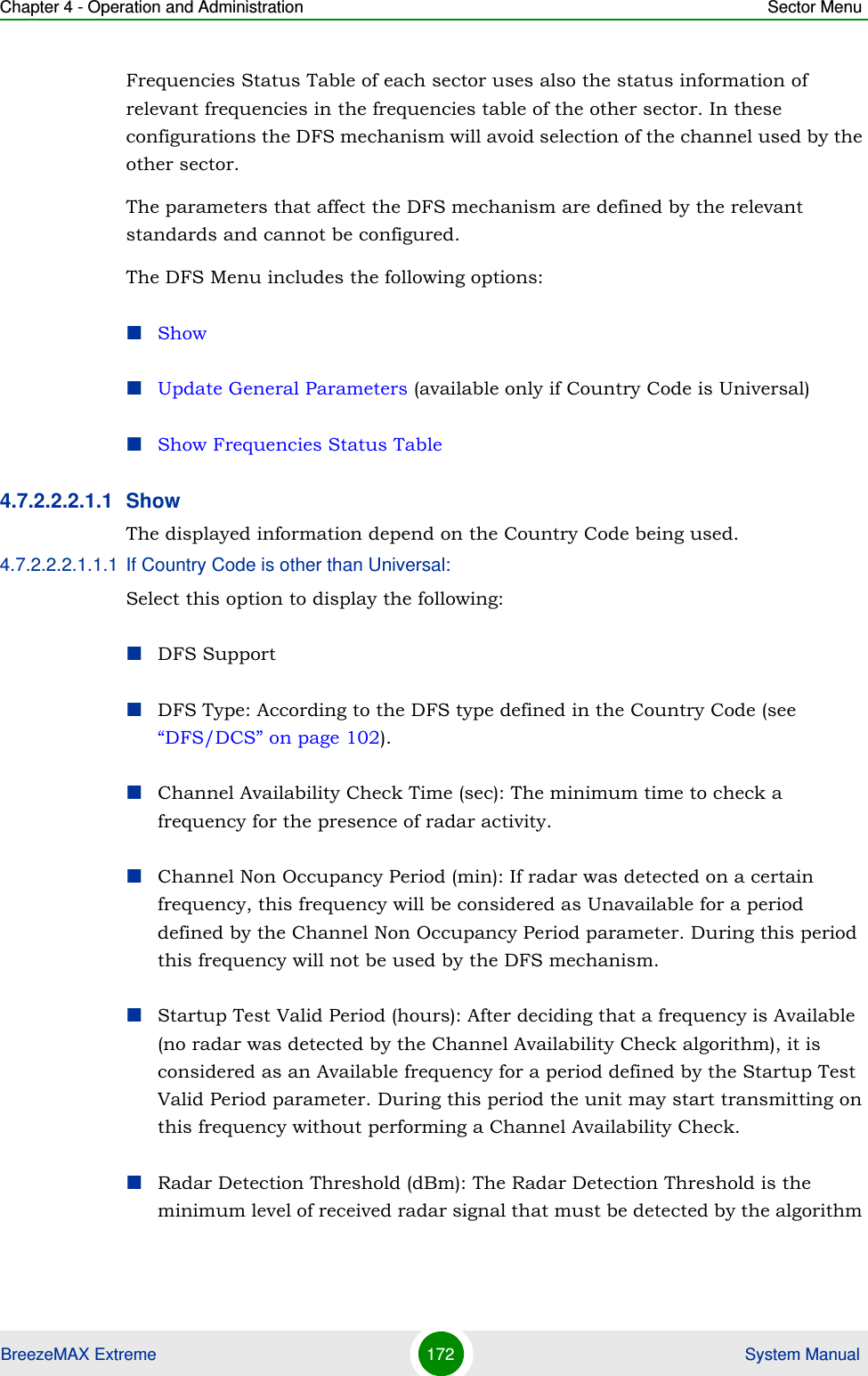 Chapter 4 - Operation and Administration Sector MenuBreezeMAX Extreme 172  System ManualFrequencies Status Table of each sector uses also the status information of relevant frequencies in the frequencies table of the other sector. In these configurations the DFS mechanism will avoid selection of the channel used by the other sector.The parameters that affect the DFS mechanism are defined by the relevant standards and cannot be configured.The DFS Menu includes the following options:ShowUpdate General Parameters (available only if Country Code is Universal)Show Frequencies Status Table4.7.2.2.2.1.1 Show The displayed information depend on the Country Code being used.4.7.2.2.2.1.1.1 If Country Code is other than Universal:Select this option to display the following:DFS SupportDFS Type: According to the DFS type defined in the Country Code (see “DFS/DCS” on page 102).Channel Availability Check Time (sec): The minimum time to check a frequency for the presence of radar activity.Channel Non Occupancy Period (min): If radar was detected on a certain frequency, this frequency will be considered as Unavailable for a period defined by the Channel Non Occupancy Period parameter. During this period this frequency will not be used by the DFS mechanism.Startup Test Valid Period (hours): After deciding that a frequency is Available (no radar was detected by the Channel Availability Check algorithm), it is considered as an Available frequency for a period defined by the Startup Test Valid Period parameter. During this period the unit may start transmitting on this frequency without performing a Channel Availability Check.Radar Detection Threshold (dBm): The Radar Detection Threshold is the minimum level of received radar signal that must be detected by the algorithm 