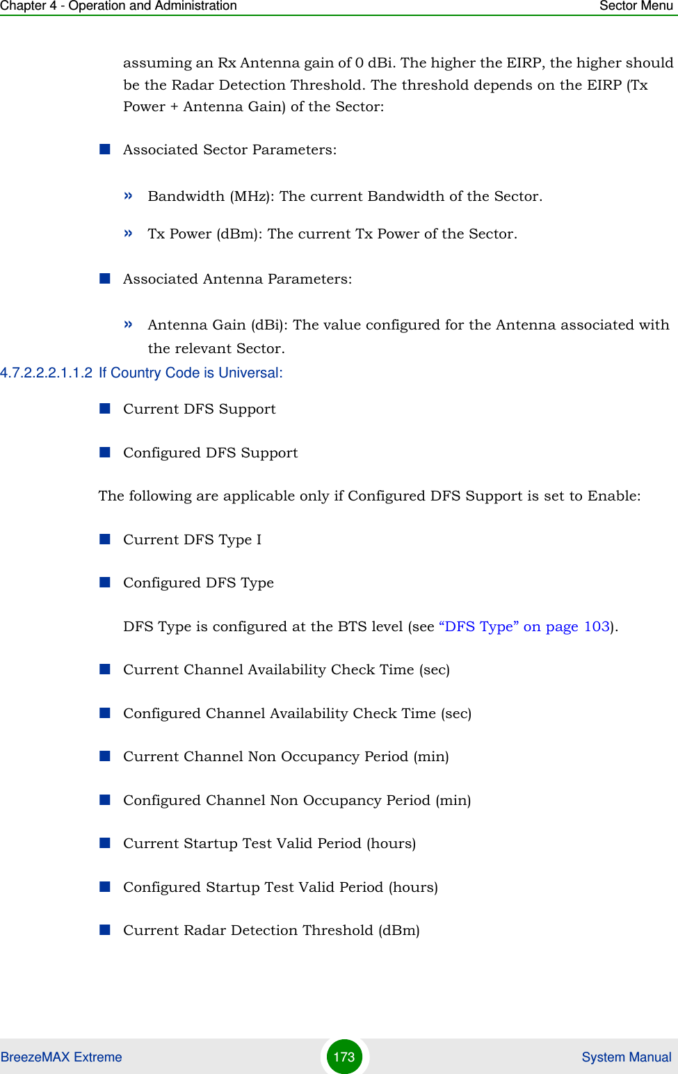 Chapter 4 - Operation and Administration Sector MenuBreezeMAX Extreme 173  System Manualassuming an Rx Antenna gain of 0 dBi. The higher the EIRP, the higher should be the Radar Detection Threshold. The threshold depends on the EIRP (Tx Power + Antenna Gain) of the Sector:Associated Sector Parameters:»Bandwidth (MHz): The current Bandwidth of the Sector.»Tx Power (dBm): The current Tx Power of the Sector.Associated Antenna Parameters:»Antenna Gain (dBi): The value configured for the Antenna associated with the relevant Sector.4.7.2.2.2.1.1.2 If Country Code is Universal:Current DFS SupportConfigured DFS SupportThe following are applicable only if Configured DFS Support is set to Enable:Current DFS Type IConfigured DFS TypeDFS Type is configured at the BTS level (see “DFS Type” on page 103).Current Channel Availability Check Time (sec)Configured Channel Availability Check Time (sec)Current Channel Non Occupancy Period (min)Configured Channel Non Occupancy Period (min)Current Startup Test Valid Period (hours)Configured Startup Test Valid Period (hours)Current Radar Detection Threshold (dBm)