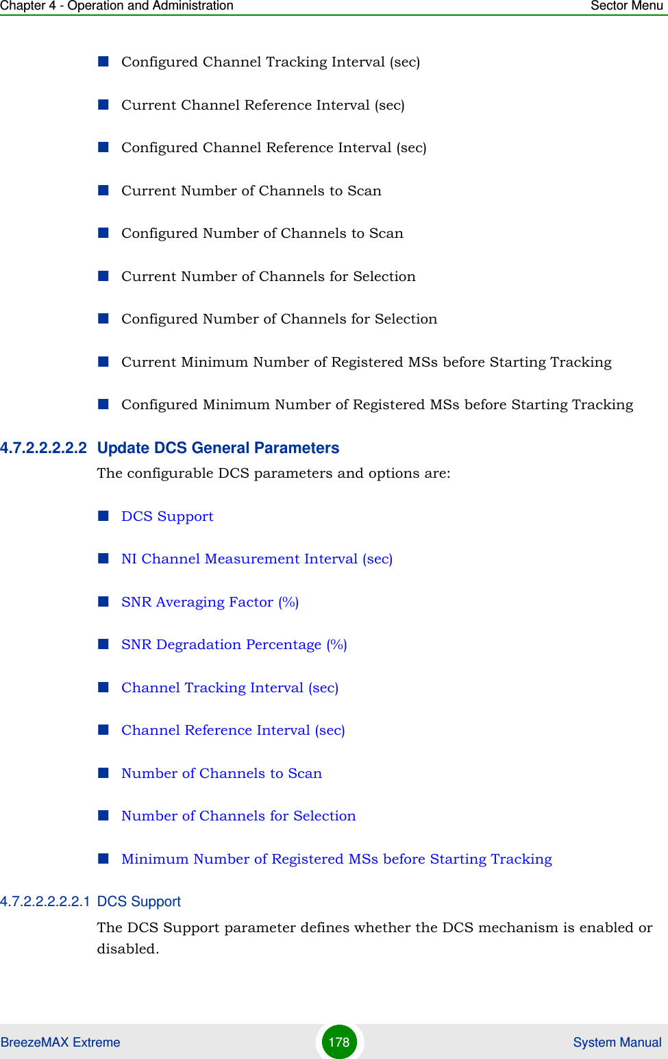 Chapter 4 - Operation and Administration Sector MenuBreezeMAX Extreme 178  System ManualConfigured Channel Tracking Interval (sec)Current Channel Reference Interval (sec)Configured Channel Reference Interval (sec)Current Number of Channels to ScanConfigured Number of Channels to ScanCurrent Number of Channels for SelectionConfigured Number of Channels for SelectionCurrent Minimum Number of Registered MSs before Starting TrackingConfigured Minimum Number of Registered MSs before Starting Tracking4.7.2.2.2.2.2 Update DCS General ParametersThe configurable DCS parameters and options are:DCS SupportNI Channel Measurement Interval (sec)SNR Averaging Factor (%)SNR Degradation Percentage (%)Channel Tracking Interval (sec)Channel Reference Interval (sec)Number of Channels to ScanNumber of Channels for SelectionMinimum Number of Registered MSs before Starting Tracking4.7.2.2.2.2.2.1 DCS SupportThe DCS Support parameter defines whether the DCS mechanism is enabled or disabled. 