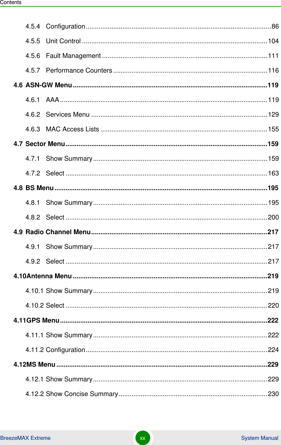 ContentsBreezeMAX Extreme xx  System Manual4.5.4 Configuration.....................................................................................................864.5.5 Unit Control .....................................................................................................1044.5.6 Fault Management ..........................................................................................1114.5.7 Performance Counters....................................................................................1164.6 ASN-GW Menu..........................................................................................................1194.6.1 AAA.................................................................................................................1194.6.2 Services Menu ................................................................................................1294.6.3 MAC Access Lists ...........................................................................................1554.7 Sector Menu..............................................................................................................1594.7.1 Show Summary...............................................................................................1594.7.2 Select ..............................................................................................................1634.8 BS Menu....................................................................................................................1954.8.1 Show Summary...............................................................................................1954.8.2 Select ..............................................................................................................2004.9 Radio Channel Menu................................................................................................2174.9.1 Show Summary...............................................................................................2174.9.2 Select ..............................................................................................................2174.10Antenna Menu..........................................................................................................2194.10.1 Show Summary...............................................................................................2194.10.2 Select ..............................................................................................................2204.11GPS Menu.................................................................................................................2224.11.1 Show Summary...............................................................................................2224.11.2 Configuration...................................................................................................2244.12MS Menu...................................................................................................................2294.12.1 Show Summary...............................................................................................2294.12.2 Show Concise Summary.................................................................................230