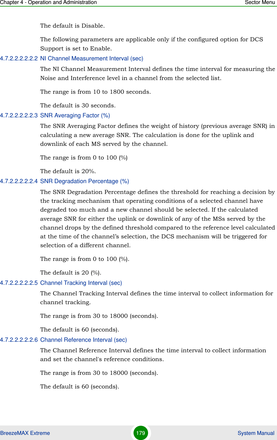 Chapter 4 - Operation and Administration Sector MenuBreezeMAX Extreme 179  System ManualThe default is Disable.The following parameters are applicable only if the configured option for DCS Support is set to Enable.4.7.2.2.2.2.2.2 NI Channel Measurement Interval (sec)The NI Channel Measurement Interval defines the time interval for measuring the Noise and Interference level in a channel from the selected list.The range is from 10 to 1800 seconds.The default is 30 seconds.4.7.2.2.2.2.2.3 SNR Averaging Factor (%)The SNR Averaging Factor defines the weight of history (previous average SNR) in calculating a new average SNR. The calculation is done for the uplink and downlink of each MS served by the channel.The range is from 0 to 100 (%)The default is 20%.4.7.2.2.2.2.2.4 SNR Degradation Percentage (%)The SNR Degradation Percentage defines the threshold for reaching a decision by the tracking mechanism that operating conditions of a selected channel have degraded too much and a new channel should be selected. If the calculated average SNR for either the uplink or downlink of any of the MSs served by the channel drops by the defined threshold compared to the reference level calculated at the time of the channel’s selection, the DCS mechanism will be triggered for selection of a different channel.The range is from 0 to 100 (%).The default is 20 (%).4.7.2.2.2.2.2.5 Channel Tracking Interval (sec)The Channel Tracking Interval defines the time interval to collect information for channel tracking. The range is from 30 to 18000 (seconds).The default is 60 (seconds).4.7.2.2.2.2.2.6 Channel Reference Interval (sec)The Channel Reference Interval defines the time interval to collect information and set the channel&apos;s reference conditions. The range is from 30 to 18000 (seconds).The default is 60 (seconds).