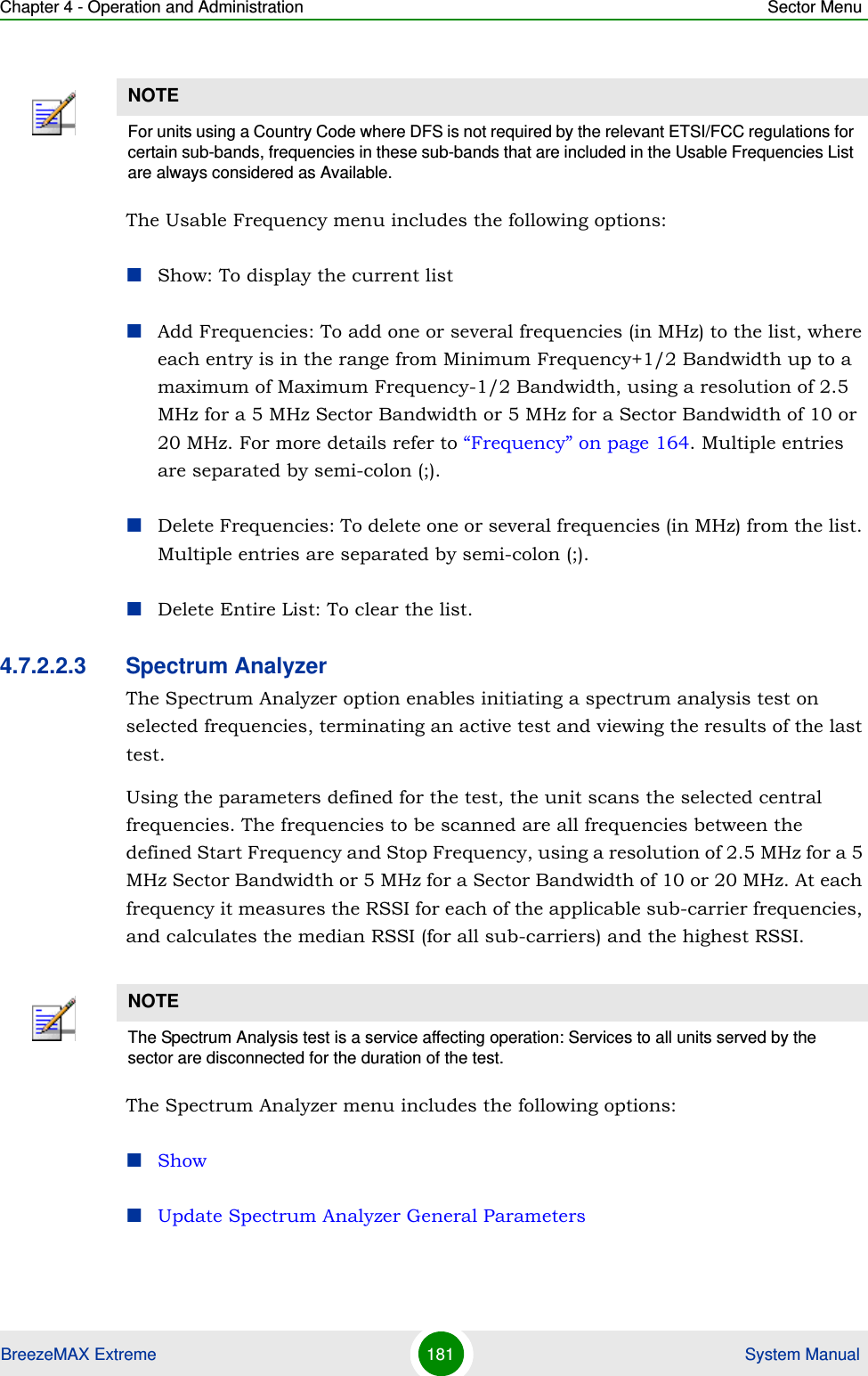 Chapter 4 - Operation and Administration Sector MenuBreezeMAX Extreme 181  System ManualThe Usable Frequency menu includes the following options:Show: To display the current listAdd Frequencies: To add one or several frequencies (in MHz) to the list, where each entry is in the range from Minimum Frequency+1/2 Bandwidth up to a maximum of Maximum Frequency-1/2 Bandwidth, using a resolution of 2.5 MHz for a 5 MHz Sector Bandwidth or 5 MHz for a Sector Bandwidth of 10 or 20 MHz. For more details refer to “Frequency” on page 164. Multiple entries are separated by semi-colon (;).Delete Frequencies: To delete one or several frequencies (in MHz) from the list. Multiple entries are separated by semi-colon (;).Delete Entire List: To clear the list.4.7.2.2.3 Spectrum AnalyzerThe Spectrum Analyzer option enables initiating a spectrum analysis test on selected frequencies, terminating an active test and viewing the results of the last test.Using the parameters defined for the test, the unit scans the selected central frequencies. The frequencies to be scanned are all frequencies between the defined Start Frequency and Stop Frequency, using a resolution of 2.5 MHz for a 5 MHz Sector Bandwidth or 5 MHz for a Sector Bandwidth of 10 or 20 MHz. At each frequency it measures the RSSI for each of the applicable sub-carrier frequencies, and calculates the median RSSI (for all sub-carriers) and the highest RSSI.The Spectrum Analyzer menu includes the following options:ShowUpdate Spectrum Analyzer General ParametersNOTEFor units using a Country Code where DFS is not required by the relevant ETSI/FCC regulations for certain sub-bands, frequencies in these sub-bands that are included in the Usable Frequencies List are always considered as Available.NOTEThe Spectrum Analysis test is a service affecting operation: Services to all units served by the sector are disconnected for the duration of the test.