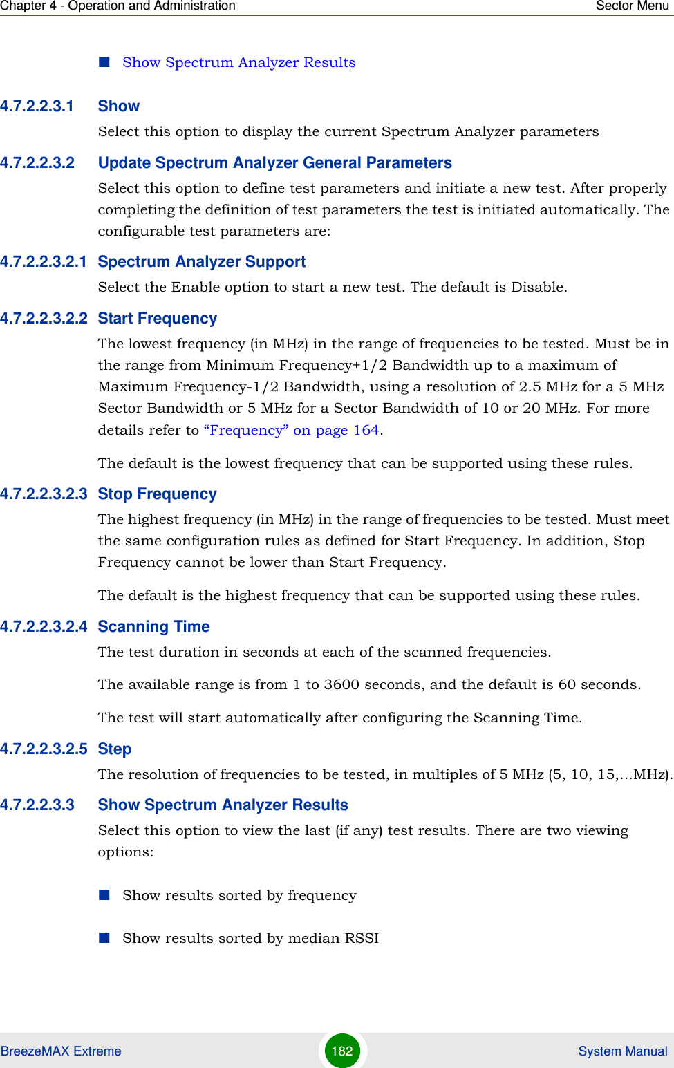 Chapter 4 - Operation and Administration Sector MenuBreezeMAX Extreme 182  System ManualShow Spectrum Analyzer Results4.7.2.2.3.1 ShowSelect this option to display the current Spectrum Analyzer parameters4.7.2.2.3.2 Update Spectrum Analyzer General ParametersSelect this option to define test parameters and initiate a new test. After properly completing the definition of test parameters the test is initiated automatically. The configurable test parameters are:4.7.2.2.3.2.1 Spectrum Analyzer SupportSelect the Enable option to start a new test. The default is Disable.4.7.2.2.3.2.2 Start FrequencyThe lowest frequency (in MHz) in the range of frequencies to be tested. Must be in the range from Minimum Frequency+1/2 Bandwidth up to a maximum of Maximum Frequency-1/2 Bandwidth, using a resolution of 2.5 MHz for a 5 MHz Sector Bandwidth or 5 MHz for a Sector Bandwidth of 10 or 20 MHz. For more details refer to “Frequency” on page 164. The default is the lowest frequency that can be supported using these rules.4.7.2.2.3.2.3 Stop FrequencyThe highest frequency (in MHz) in the range of frequencies to be tested. Must meet the same configuration rules as defined for Start Frequency. In addition, Stop Frequency cannot be lower than Start Frequency. The default is the highest frequency that can be supported using these rules.4.7.2.2.3.2.4 Scanning TimeThe test duration in seconds at each of the scanned frequencies. The available range is from 1 to 3600 seconds, and the default is 60 seconds.The test will start automatically after configuring the Scanning Time.4.7.2.2.3.2.5 StepThe resolution of frequencies to be tested, in multiples of 5 MHz (5, 10, 15,...MHz).4.7.2.2.3.3 Show Spectrum Analyzer ResultsSelect this option to view the last (if any) test results. There are two viewing options:Show results sorted by frequencyShow results sorted by median RSSI