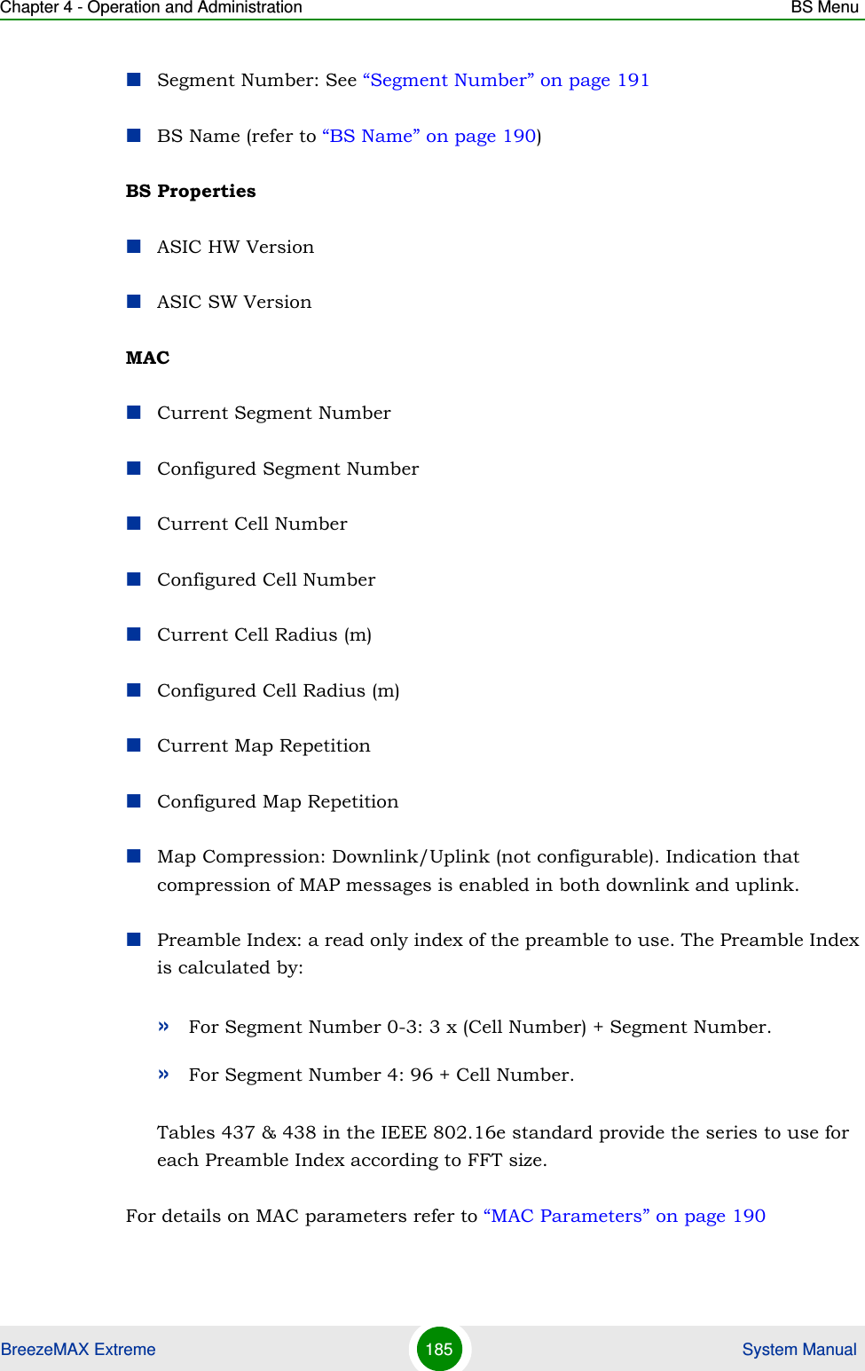 Chapter 4 - Operation and Administration BS MenuBreezeMAX Extreme 185  System ManualSegment Number: See “Segment Number” on page 191BS Name (refer to “BS Name” on page 190)BS PropertiesASIC HW VersionASIC SW VersionMACCurrent Segment NumberConfigured Segment NumberCurrent Cell NumberConfigured Cell NumberCurrent Cell Radius (m)Configured Cell Radius (m)Current Map RepetitionConfigured Map RepetitionMap Compression: Downlink/Uplink (not configurable). Indication that compression of MAP messages is enabled in both downlink and uplink.Preamble Index: a read only index of the preamble to use. The Preamble Index is calculated by:»For Segment Number 0-3: 3 x (Cell Number) + Segment Number.»For Segment Number 4: 96 + Cell Number.Tables 437 &amp; 438 in the IEEE 802.16e standard provide the series to use for each Preamble Index according to FFT size.For details on MAC parameters refer to “MAC Parameters” on page 190