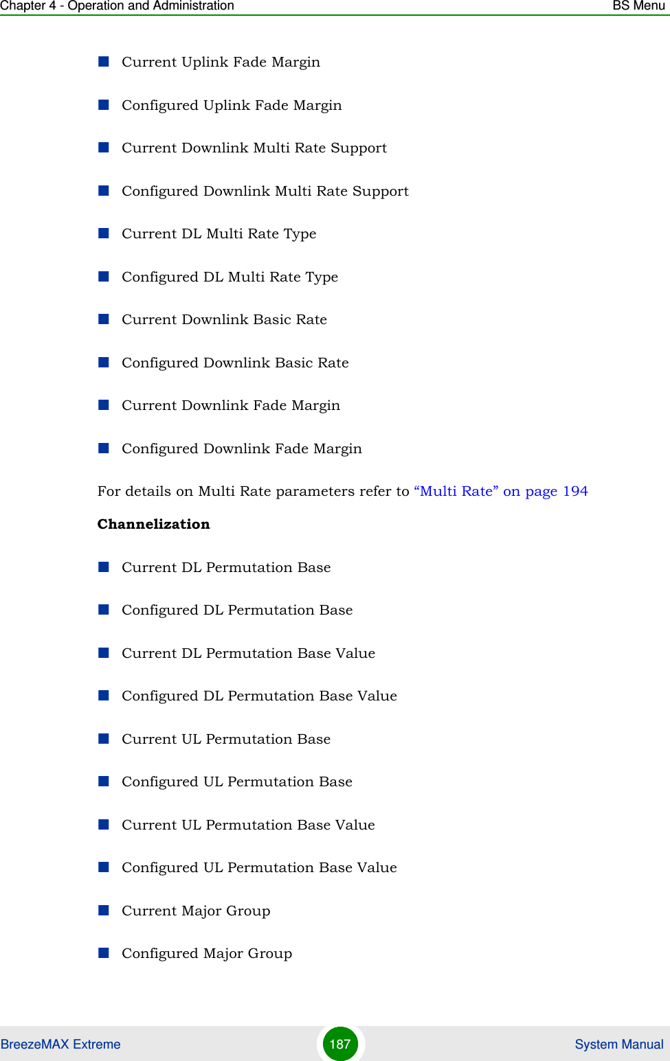 Chapter 4 - Operation and Administration BS MenuBreezeMAX Extreme 187  System ManualCurrent Uplink Fade MarginConfigured Uplink Fade MarginCurrent Downlink Multi Rate SupportConfigured Downlink Multi Rate SupportCurrent DL Multi Rate TypeConfigured DL Multi Rate TypeCurrent Downlink Basic RateConfigured Downlink Basic RateCurrent Downlink Fade MarginConfigured Downlink Fade MarginFor details on Multi Rate parameters refer to “Multi Rate” on page 194ChannelizationCurrent DL Permutation BaseConfigured DL Permutation BaseCurrent DL Permutation Base ValueConfigured DL Permutation Base ValueCurrent UL Permutation BaseConfigured UL Permutation BaseCurrent UL Permutation Base ValueConfigured UL Permutation Base ValueCurrent Major GroupConfigured Major Group