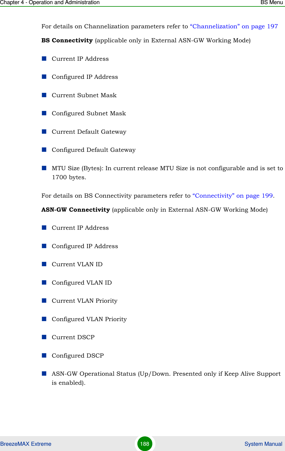 Chapter 4 - Operation and Administration BS MenuBreezeMAX Extreme 188  System ManualFor details on Channelization parameters refer to “Channelization” on page 197BS Connectivity (applicable only in External ASN-GW Working Mode)Current IP AddressConfigured IP AddressCurrent Subnet MaskConfigured Subnet MaskCurrent Default GatewayConfigured Default GatewayMTU Size (Bytes): In current release MTU Size is not configurable and is set to 1700 bytes.For details on BS Connectivity parameters refer to “Connectivity” on page 199. ASN-GW Connectivity (applicable only in External ASN-GW Working Mode)Current IP AddressConfigured IP AddressCurrent VLAN IDConfigured VLAN IDCurrent VLAN PriorityConfigured VLAN PriorityCurrent DSCPConfigured DSCPASN-GW Operational Status (Up/Down. Presented only if Keep Alive Support is enabled).