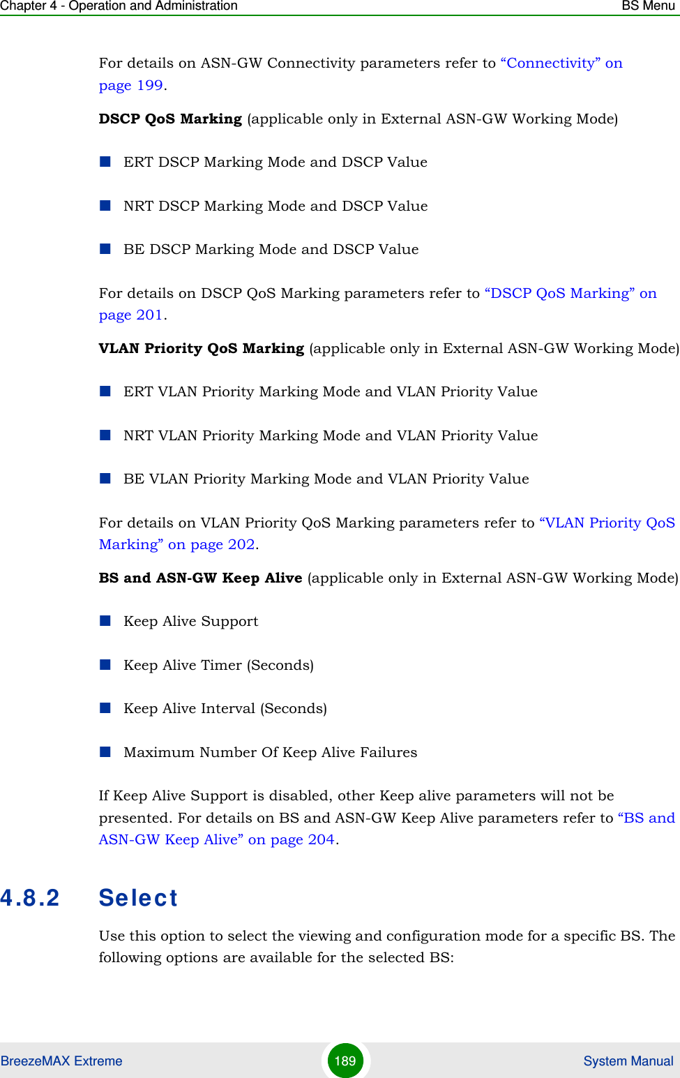 Chapter 4 - Operation and Administration BS MenuBreezeMAX Extreme 189  System ManualFor details on ASN-GW Connectivity parameters refer to “Connectivity” on page 199.DSCP QoS Marking (applicable only in External ASN-GW Working Mode)ERT DSCP Marking Mode and DSCP ValueNRT DSCP Marking Mode and DSCP ValueBE DSCP Marking Mode and DSCP ValueFor details on DSCP QoS Marking parameters refer to “DSCP QoS Marking” on page 201. VLAN Priority QoS Marking (applicable only in External ASN-GW Working Mode)ERT VLAN Priority Marking Mode and VLAN Priority ValueNRT VLAN Priority Marking Mode and VLAN Priority ValueBE VLAN Priority Marking Mode and VLAN Priority ValueFor details on VLAN Priority QoS Marking parameters refer to “VLAN Priority QoS Marking” on page 202.BS and ASN-GW Keep Alive (applicable only in External ASN-GW Working Mode)Keep Alive SupportKeep Alive Timer (Seconds)Keep Alive Interval (Seconds)Maximum Number Of Keep Alive FailuresIf Keep Alive Support is disabled, other Keep alive parameters will not be presented. For details on BS and ASN-GW Keep Alive parameters refer to “BS and ASN-GW Keep Alive” on page 204.4.8.2 SelectUse this option to select the viewing and configuration mode for a specific BS. The following options are available for the selected BS: