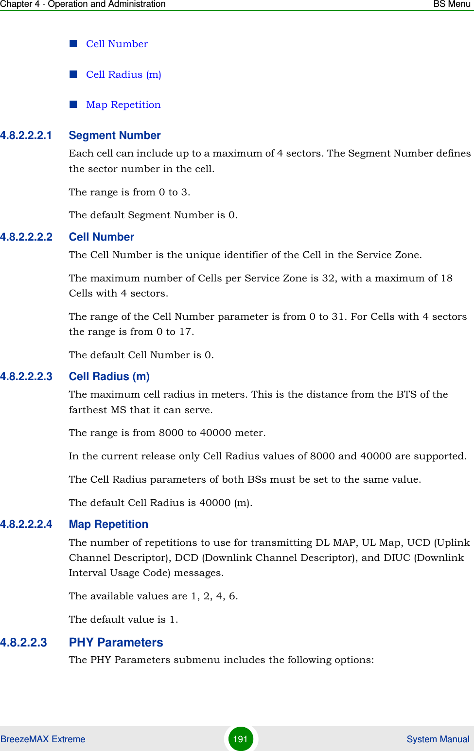 Chapter 4 - Operation and Administration BS MenuBreezeMAX Extreme 191  System ManualCell NumberCell Radius (m)Map Repetition4.8.2.2.2.1 Segment NumberEach cell can include up to a maximum of 4 sectors. The Segment Number defines the sector number in the cell.The range is from 0 to 3.The default Segment Number is 0.4.8.2.2.2.2 Cell NumberThe Cell Number is the unique identifier of the Cell in the Service Zone. The maximum number of Cells per Service Zone is 32, with a maximum of 18 Cells with 4 sectors. The range of the Cell Number parameter is from 0 to 31. For Cells with 4 sectors the range is from 0 to 17.The default Cell Number is 0.4.8.2.2.2.3 Cell Radius (m)The maximum cell radius in meters. This is the distance from the BTS of the farthest MS that it can serve.The range is from 8000 to 40000 meter.In the current release only Cell Radius values of 8000 and 40000 are supported.The Cell Radius parameters of both BSs must be set to the same value.The default Cell Radius is 40000 (m).4.8.2.2.2.4 Map RepetitionThe number of repetitions to use for transmitting DL MAP, UL Map, UCD (Uplink Channel Descriptor), DCD (Downlink Channel Descriptor), and DIUC (Downlink Interval Usage Code) messages.The available values are 1, 2, 4, 6.The default value is 1.4.8.2.2.3 PHY ParametersThe PHY Parameters submenu includes the following options: