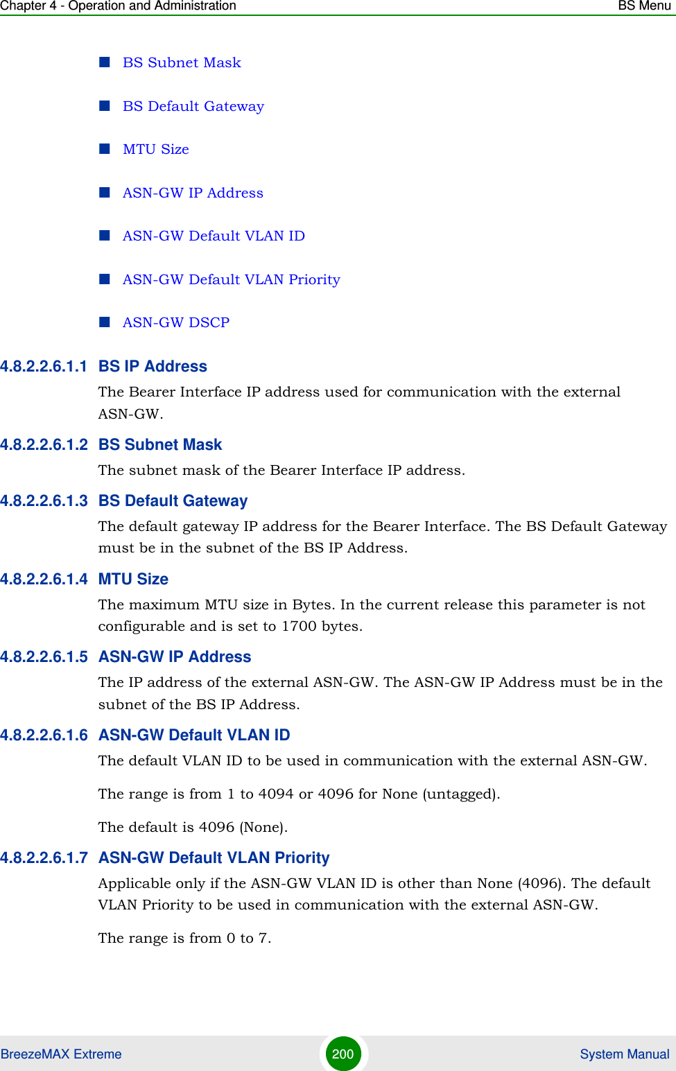 Chapter 4 - Operation and Administration BS MenuBreezeMAX Extreme 200  System ManualBS Subnet MaskBS Default GatewayMTU SizeASN-GW IP AddressASN-GW Default VLAN IDASN-GW Default VLAN PriorityASN-GW DSCP4.8.2.2.6.1.1 BS IP AddressThe Bearer Interface IP address used for communication with the external ASN-GW.4.8.2.2.6.1.2 BS Subnet MaskThe subnet mask of the Bearer Interface IP address.4.8.2.2.6.1.3 BS Default GatewayThe default gateway IP address for the Bearer Interface. The BS Default Gateway must be in the subnet of the BS IP Address.4.8.2.2.6.1.4 MTU SizeThe maximum MTU size in Bytes. In the current release this parameter is not configurable and is set to 1700 bytes.4.8.2.2.6.1.5 ASN-GW IP AddressThe IP address of the external ASN-GW. The ASN-GW IP Address must be in the subnet of the BS IP Address.4.8.2.2.6.1.6 ASN-GW Default VLAN IDThe default VLAN ID to be used in communication with the external ASN-GW.The range is from 1 to 4094 or 4096 for None (untagged).The default is 4096 (None).4.8.2.2.6.1.7 ASN-GW Default VLAN PriorityApplicable only if the ASN-GW VLAN ID is other than None (4096). The default VLAN Priority to be used in communication with the external ASN-GW.The range is from 0 to 7.