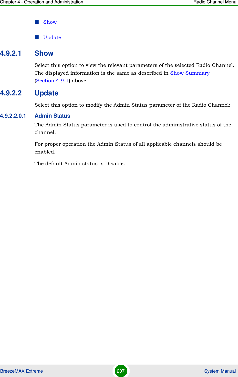 Chapter 4 - Operation and Administration Radio Channel MenuBreezeMAX Extreme 207  System ManualShowUpdate4.9.2.1 ShowSelect this option to view the relevant parameters of the selected Radio Channel. The displayed information is the same as described in Show Summary (Section 4.9.1) above.4.9.2.2 UpdateSelect this option to modify the Admin Status parameter of the Radio Channel:4.9.2.2.0.1 Admin StatusThe Admin Status parameter is used to control the administrative status of the channel.For proper operation the Admin Status of all applicable channels should be enabled.The default Admin status is Disable.