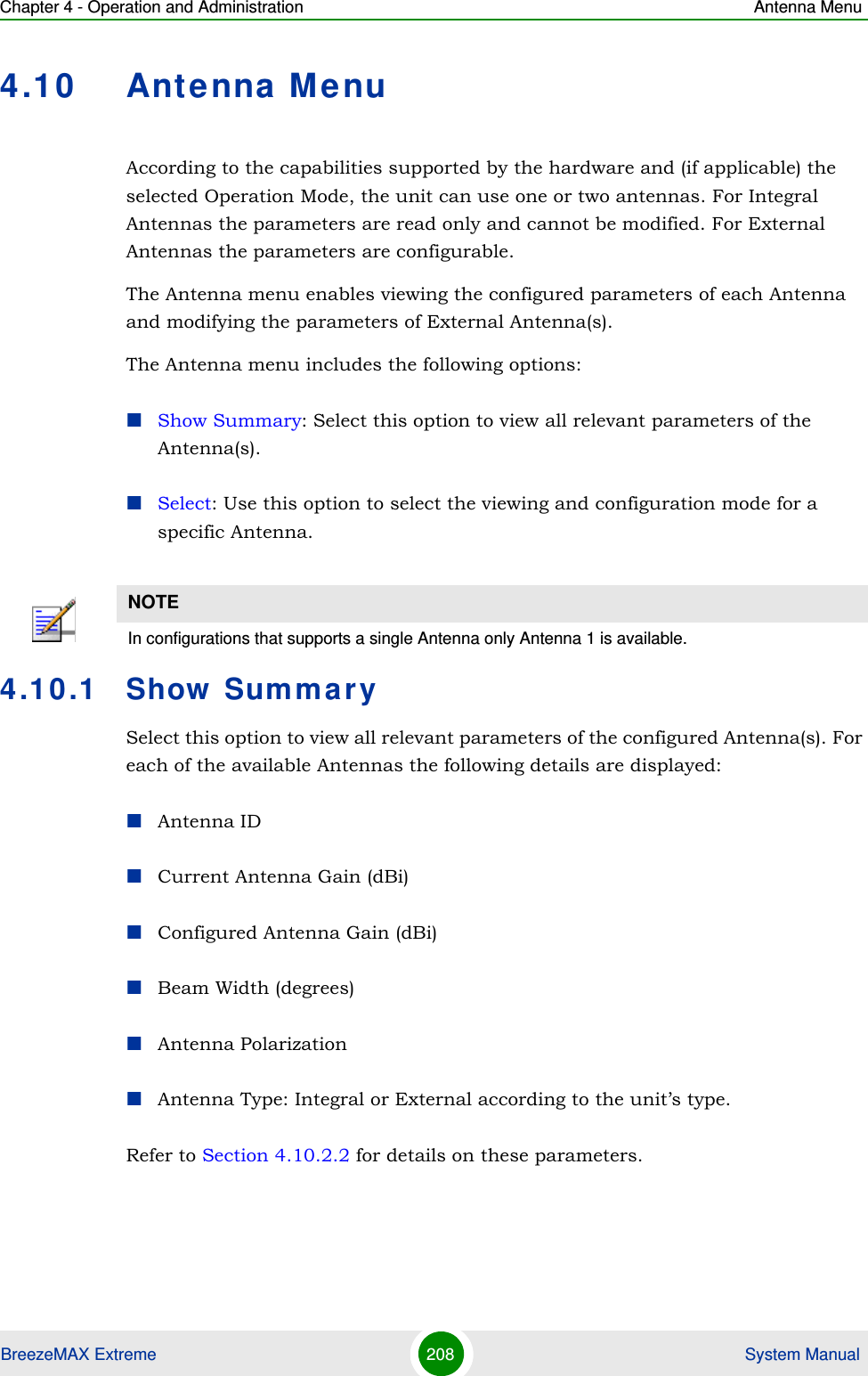 Chapter 4 - Operation and Administration Antenna MenuBreezeMAX Extreme 208  System Manual4.10 Antenna MenuAccording to the capabilities supported by the hardware and (if applicable) the selected Operation Mode, the unit can use one or two antennas. For Integral Antennas the parameters are read only and cannot be modified. For External Antennas the parameters are configurable.The Antenna menu enables viewing the configured parameters of each Antenna and modifying the parameters of External Antenna(s).The Antenna menu includes the following options:Show Summary: Select this option to view all relevant parameters of the Antenna(s).Select: Use this option to select the viewing and configuration mode for a specific Antenna.4.10.1 Show SummarySelect this option to view all relevant parameters of the configured Antenna(s). For each of the available Antennas the following details are displayed:Antenna IDCurrent Antenna Gain (dBi)Configured Antenna Gain (dBi)Beam Width (degrees)Antenna PolarizationAntenna Type: Integral or External according to the unit’s type.Refer to Section 4.10.2.2 for details on these parameters.NOTEIn configurations that supports a single Antenna only Antenna 1 is available.