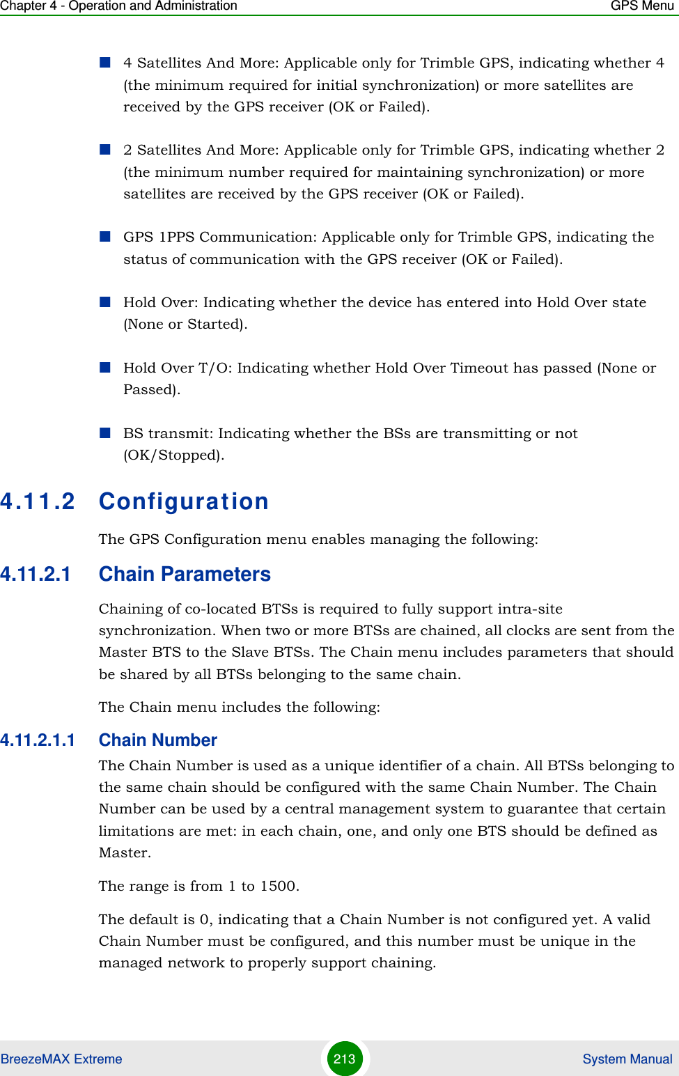 Chapter 4 - Operation and Administration GPS MenuBreezeMAX Extreme 213  System Manual4 Satellites And More: Applicable only for Trimble GPS, indicating whether 4 (the minimum required for initial synchronization) or more satellites are received by the GPS receiver (OK or Failed). 2 Satellites And More: Applicable only for Trimble GPS, indicating whether 2 (the minimum number required for maintaining synchronization) or more satellites are received by the GPS receiver (OK or Failed).GPS 1PPS Communication: Applicable only for Trimble GPS, indicating the status of communication with the GPS receiver (OK or Failed).Hold Over: Indicating whether the device has entered into Hold Over state (None or Started).Hold Over T/O: Indicating whether Hold Over Timeout has passed (None or Passed).BS transmit: Indicating whether the BSs are transmitting or not (OK/Stopped).4.11.2 ConfigurationThe GPS Configuration menu enables managing the following:4.11.2.1 Chain ParametersChaining of co-located BTSs is required to fully support intra-site synchronization. When two or more BTSs are chained, all clocks are sent from the Master BTS to the Slave BTSs. The Chain menu includes parameters that should be shared by all BTSs belonging to the same chain.The Chain menu includes the following:4.11.2.1.1 Chain NumberThe Chain Number is used as a unique identifier of a chain. All BTSs belonging to the same chain should be configured with the same Chain Number. The Chain Number can be used by a central management system to guarantee that certain limitations are met: in each chain, one, and only one BTS should be defined as Master.The range is from 1 to 1500.The default is 0, indicating that a Chain Number is not configured yet. A valid Chain Number must be configured, and this number must be unique in the managed network to properly support chaining.