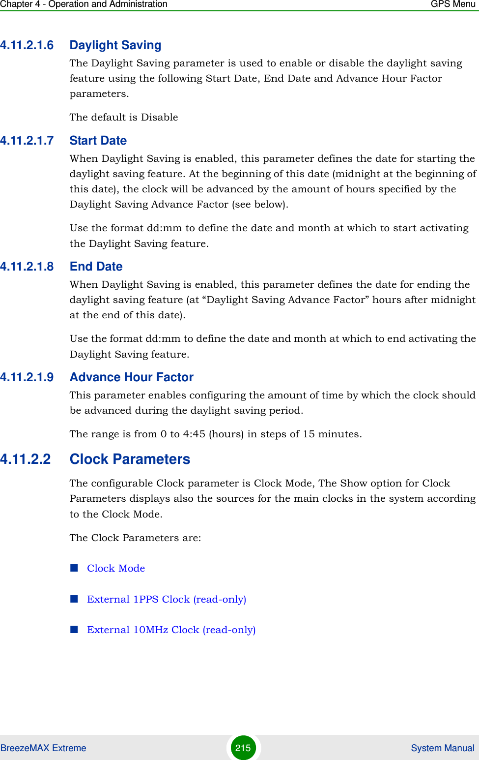 Chapter 4 - Operation and Administration GPS MenuBreezeMAX Extreme 215  System Manual4.11.2.1.6 Daylight SavingThe Daylight Saving parameter is used to enable or disable the daylight saving feature using the following Start Date, End Date and Advance Hour Factor parameters. The default is Disable4.11.2.1.7 Start DateWhen Daylight Saving is enabled, this parameter defines the date for starting the daylight saving feature. At the beginning of this date (midnight at the beginning of this date), the clock will be advanced by the amount of hours specified by the Daylight Saving Advance Factor (see below).Use the format dd:mm to define the date and month at which to start activating the Daylight Saving feature.4.11.2.1.8 End DateWhen Daylight Saving is enabled, this parameter defines the date for ending the daylight saving feature (at “Daylight Saving Advance Factor” hours after midnight at the end of this date).Use the format dd:mm to define the date and month at which to end activating the Daylight Saving feature.4.11.2.1.9 Advance Hour FactorThis parameter enables configuring the amount of time by which the clock should be advanced during the daylight saving period.The range is from 0 to 4:45 (hours) in steps of 15 minutes.4.11.2.2 Clock ParametersThe configurable Clock parameter is Clock Mode, The Show option for Clock Parameters displays also the sources for the main clocks in the system according to the Clock Mode.The Clock Parameters are:Clock ModeExternal 1PPS Clock (read-only)External 10MHz Clock (read-only)