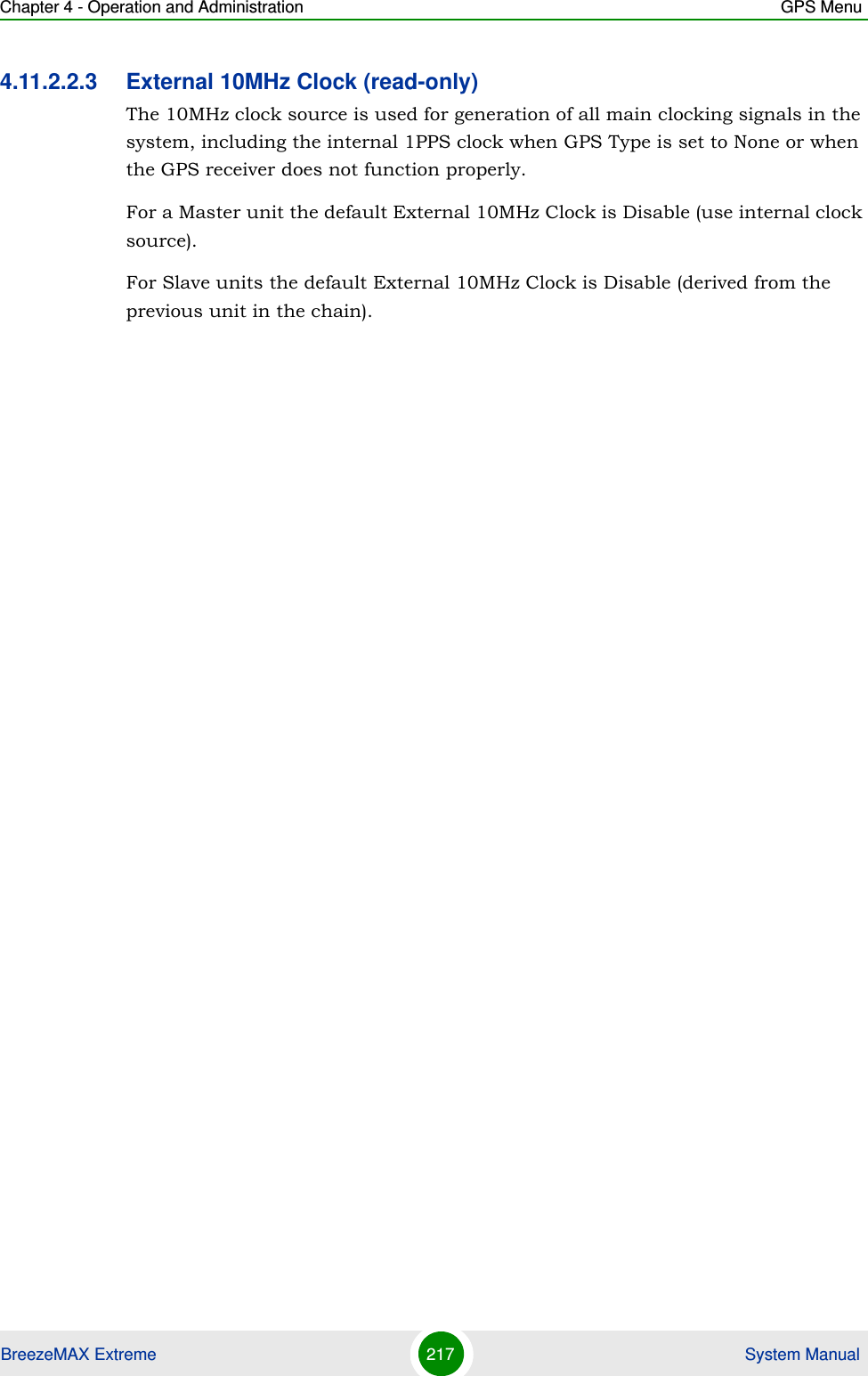 Chapter 4 - Operation and Administration GPS MenuBreezeMAX Extreme 217  System Manual4.11.2.2.3 External 10MHz Clock (read-only)The 10MHz clock source is used for generation of all main clocking signals in the system, including the internal 1PPS clock when GPS Type is set to None or when the GPS receiver does not function properly. For a Master unit the default External 10MHz Clock is Disable (use internal clock source).For Slave units the default External 10MHz Clock is Disable (derived from the previous unit in the chain).