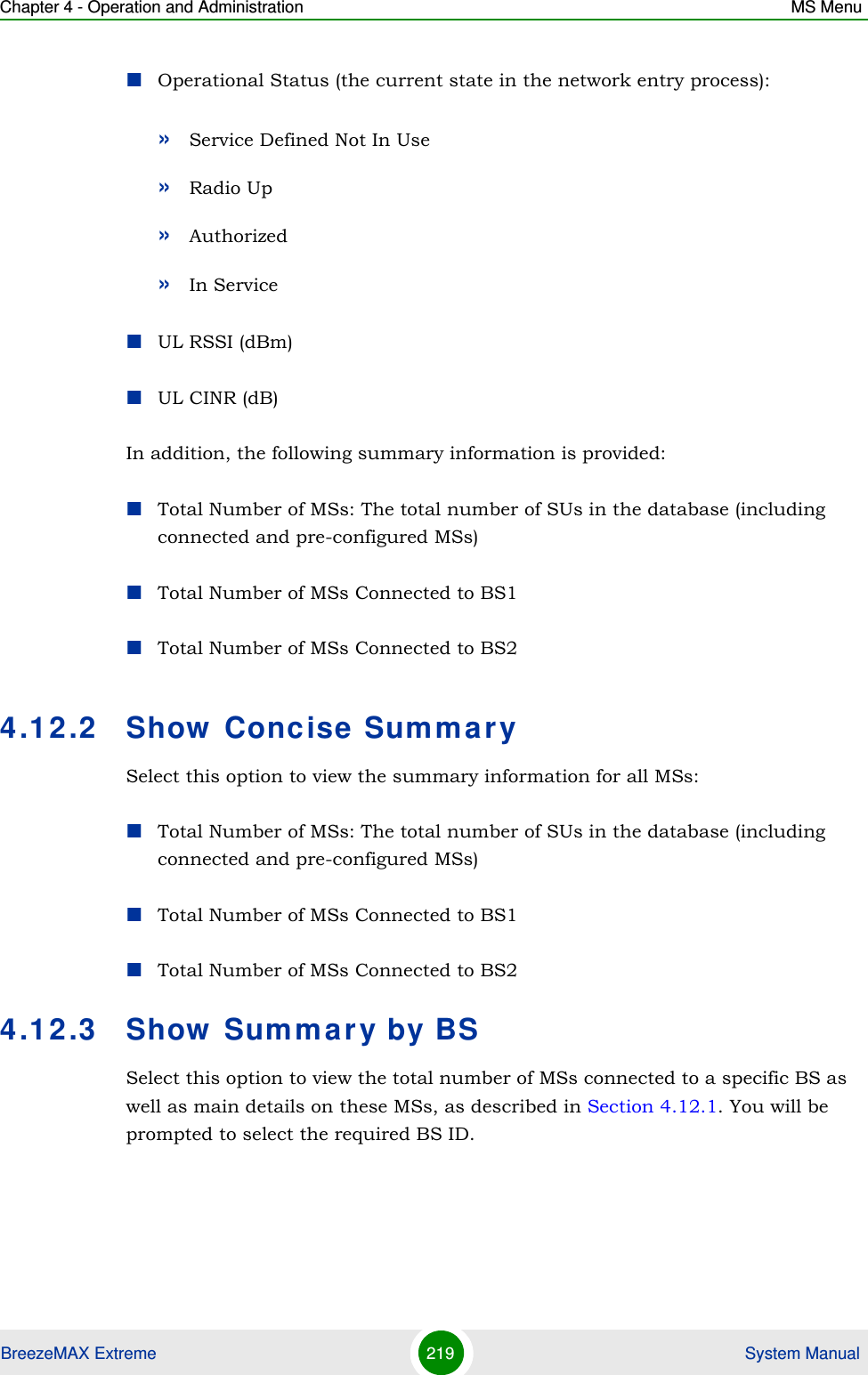 Chapter 4 - Operation and Administration MS MenuBreezeMAX Extreme 219  System ManualOperational Status (the current state in the network entry process):»Service Defined Not In Use»Radio Up»Authorized»In ServiceUL RSSI (dBm)UL CINR (dB)In addition, the following summary information is provided:Total Number of MSs: The total number of SUs in the database (including connected and pre-configured MSs)Total Number of MSs Connected to BS1Total Number of MSs Connected to BS24.12.2 Show Concise SummarySelect this option to view the summary information for all MSs:Total Number of MSs: The total number of SUs in the database (including connected and pre-configured MSs)Total Number of MSs Connected to BS1Total Number of MSs Connected to BS24.12.3 Show Summary by BSSelect this option to view the total number of MSs connected to a specific BS as well as main details on these MSs, as described in Section 4.12.1. You will be prompted to select the required BS ID.