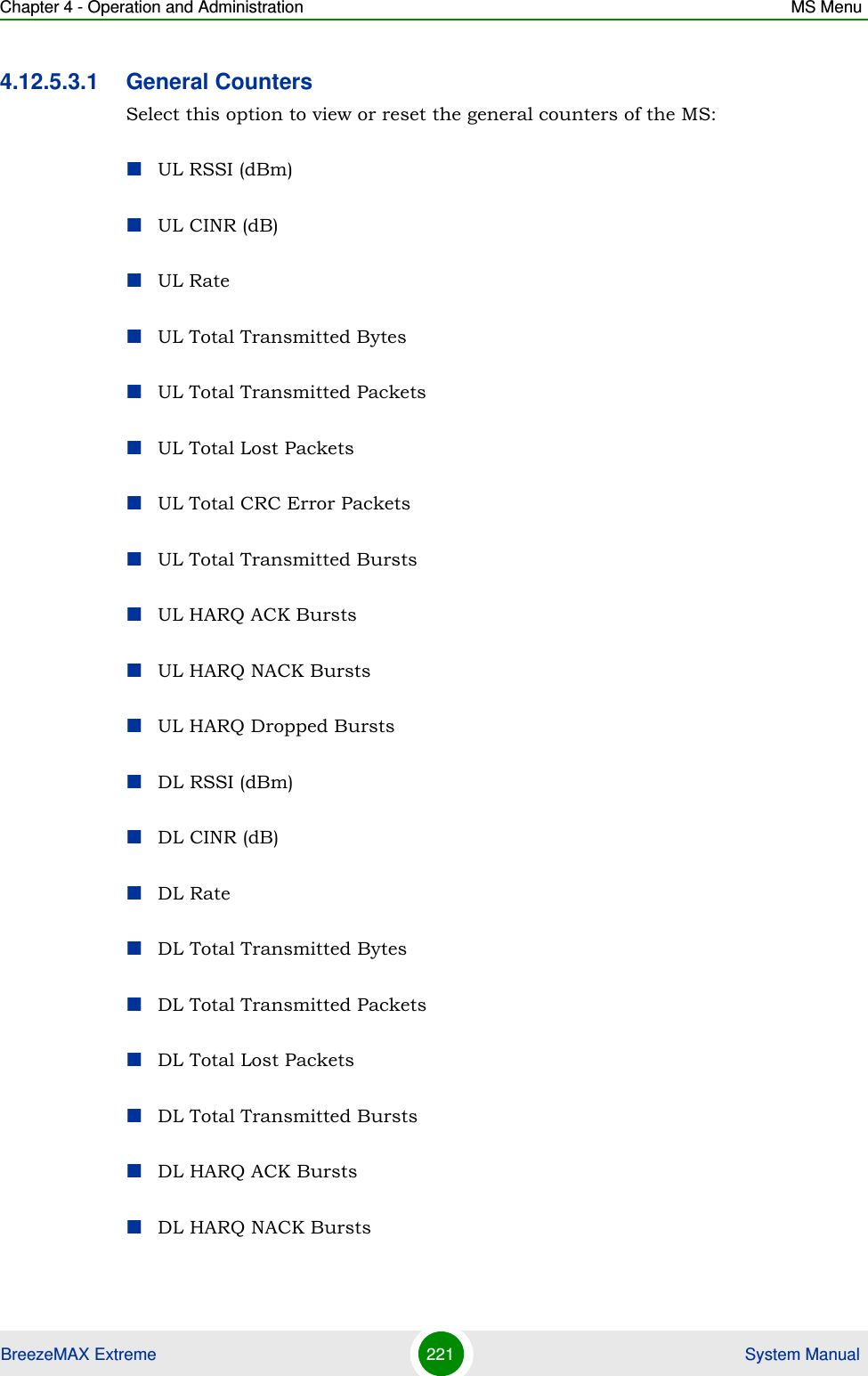 Chapter 4 - Operation and Administration MS MenuBreezeMAX Extreme 221  System Manual4.12.5.3.1 General CountersSelect this option to view or reset the general counters of the MS:UL RSSI (dBm)UL CINR (dB)UL RateUL Total Transmitted BytesUL Total Transmitted PacketsUL Total Lost PacketsUL Total CRC Error PacketsUL Total Transmitted BurstsUL HARQ ACK BurstsUL HARQ NACK BurstsUL HARQ Dropped BurstsDL RSSI (dBm)DL CINR (dB)DL RateDL Total Transmitted BytesDL Total Transmitted PacketsDL Total Lost PacketsDL Total Transmitted BurstsDL HARQ ACK BurstsDL HARQ NACK Bursts