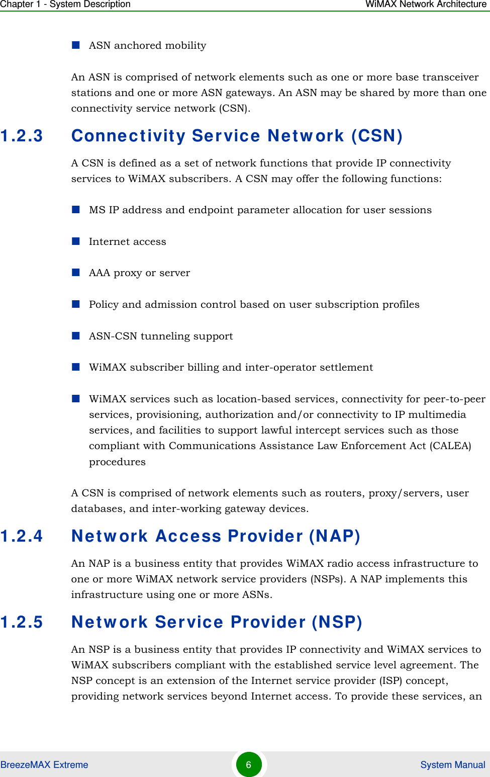 Chapter 1 - System Description WiMAX Network ArchitectureBreezeMAX Extreme 6 System ManualASN anchored mobilityAn ASN is comprised of network elements such as one or more base transceiver stations and one or more ASN gateways. An ASN may be shared by more than one connectivity service network (CSN).1.2.3 Connectivity Service Network (CSN)A CSN is defined as a set of network functions that provide IP connectivity services to WiMAX subscribers. A CSN may offer the following functions:MS IP address and endpoint parameter allocation for user sessionsInternet accessAAA proxy or serverPolicy and admission control based on user subscription profilesASN-CSN tunneling supportWiMAX subscriber billing and inter-operator settlementWiMAX services such as location-based services, connectivity for peer-to-peer services, provisioning, authorization and/or connectivity to IP multimedia services, and facilities to support lawful intercept services such as those compliant with Communications Assistance Law Enforcement Act (CALEA) proceduresA CSN is comprised of network elements such as routers, proxy/servers, user databases, and inter-working gateway devices.1.2.4 Network Access Provider (NAP)An NAP is a business entity that provides WiMAX radio access infrastructure to one or more WiMAX network service providers (NSPs). A NAP implements this infrastructure using one or more ASNs.1.2.5 Network Service Provider (NSP)An NSP is a business entity that provides IP connectivity and WiMAX services to WiMAX subscribers compliant with the established service level agreement. The NSP concept is an extension of the Internet service provider (ISP) concept, providing network services beyond Internet access. To provide these services, an 