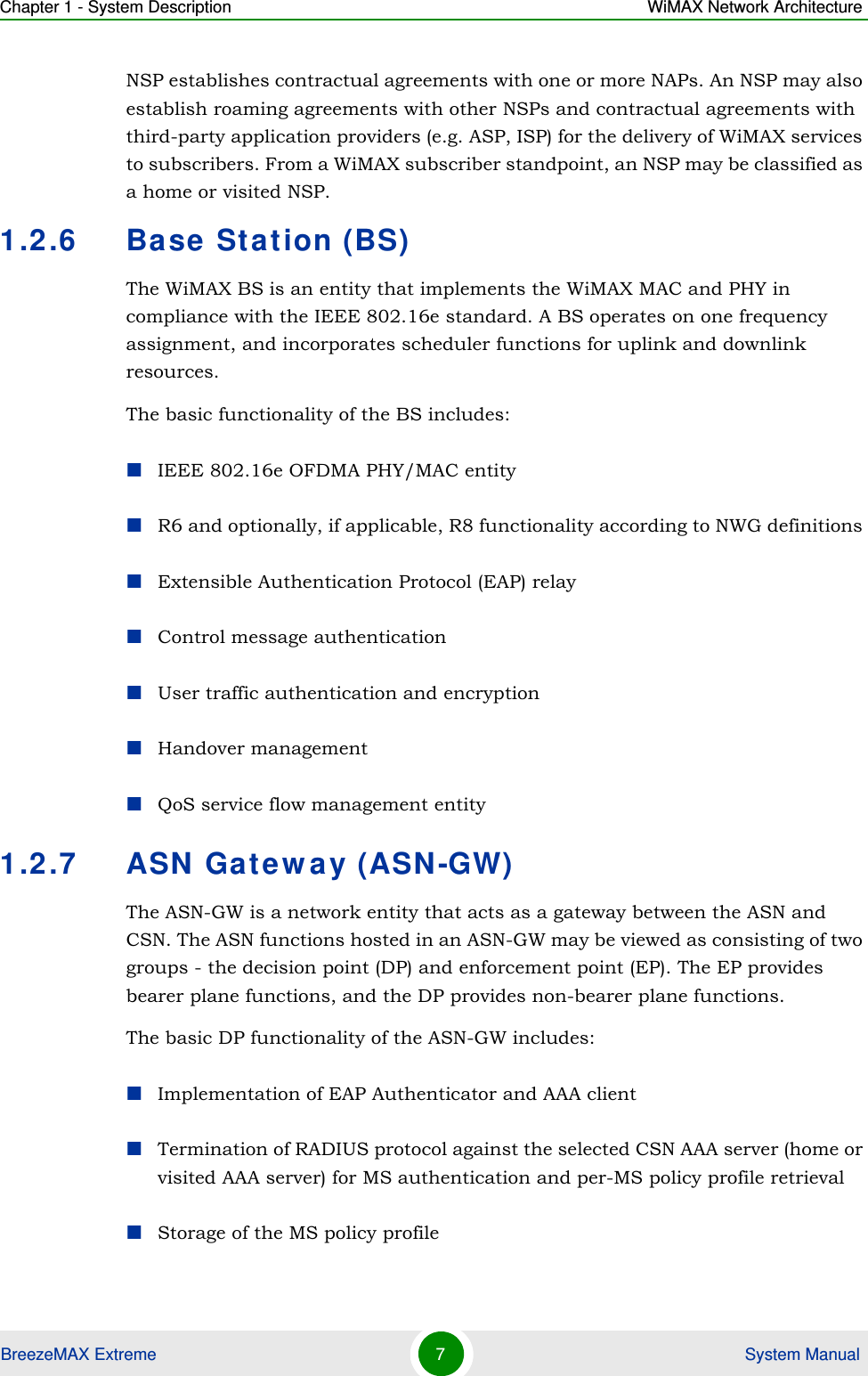 Chapter 1 - System Description WiMAX Network ArchitectureBreezeMAX Extreme 7 System ManualNSP establishes contractual agreements with one or more NAPs. An NSP may also establish roaming agreements with other NSPs and contractual agreements with third-party application providers (e.g. ASP, ISP) for the delivery of WiMAX services to subscribers. From a WiMAX subscriber standpoint, an NSP may be classified as a home or visited NSP.1.2.6 Base Station (BS)The WiMAX BS is an entity that implements the WiMAX MAC and PHY in compliance with the IEEE 802.16e standard. A BS operates on one frequency assignment, and incorporates scheduler functions for uplink and downlink resources.The basic functionality of the BS includes:IEEE 802.16e OFDMA PHY/MAC entityR6 and optionally, if applicable, R8 functionality according to NWG definitions Extensible Authentication Protocol (EAP) relayControl message authenticationUser traffic authentication and encryptionHandover managementQoS service flow management entity1.2.7 ASN Gateway (ASN-GW)The ASN-GW is a network entity that acts as a gateway between the ASN and CSN. The ASN functions hosted in an ASN-GW may be viewed as consisting of two groups - the decision point (DP) and enforcement point (EP). The EP provides bearer plane functions, and the DP provides non-bearer plane functions.The basic DP functionality of the ASN-GW includes:Implementation of EAP Authenticator and AAA clientTermination of RADIUS protocol against the selected CSN AAA server (home or visited AAA server) for MS authentication and per-MS policy profile retrieval Storage of the MS policy profile