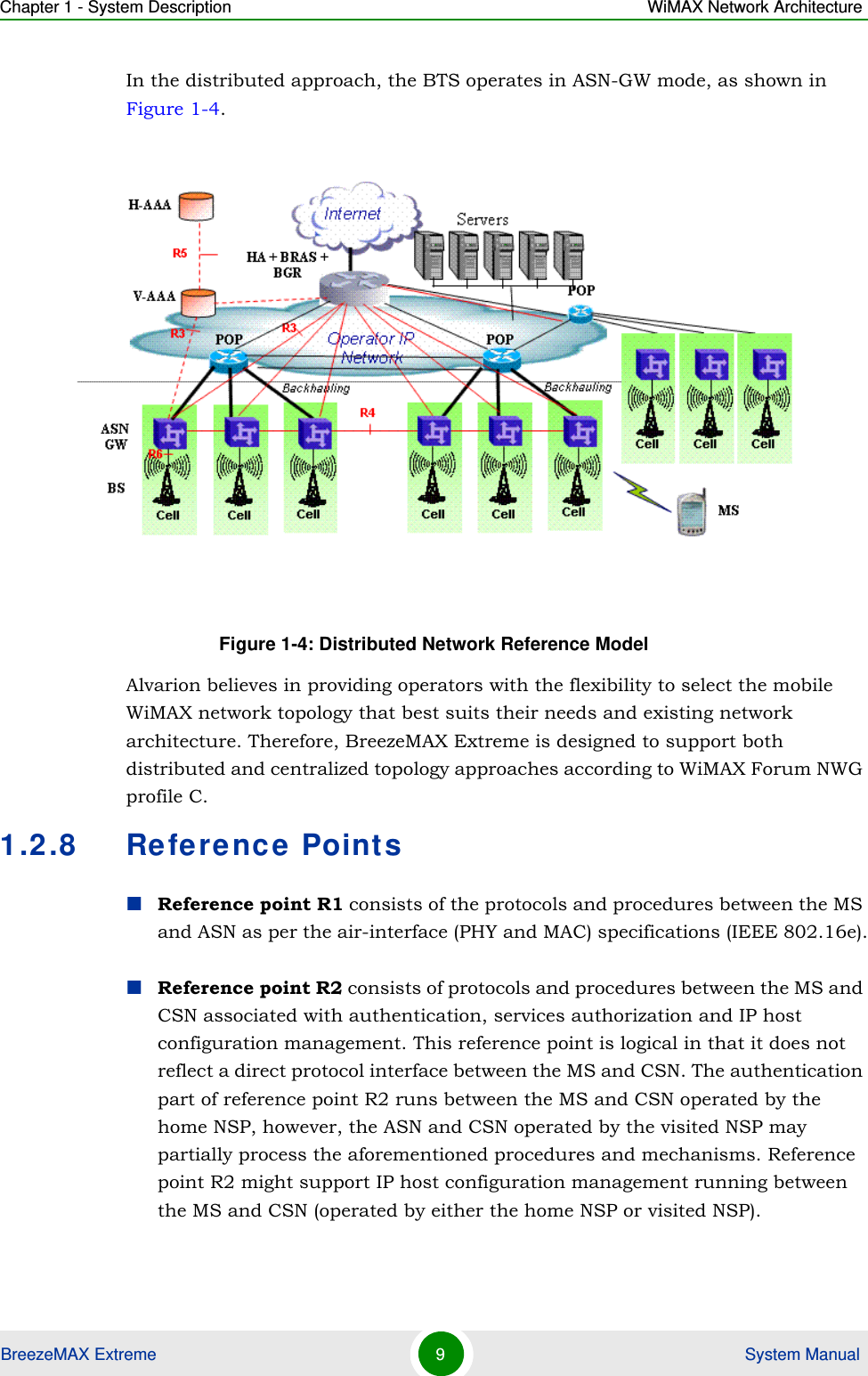 Chapter 1 - System Description WiMAX Network ArchitectureBreezeMAX Extreme 9 System ManualIn the distributed approach, the BTS operates in ASN-GW mode, as shown in Figure 1-4. Alvarion believes in providing operators with the flexibility to select the mobile WiMAX network topology that best suits their needs and existing network architecture. Therefore, BreezeMAX Extreme is designed to support both distributed and centralized topology approaches according to WiMAX Forum NWG profile C.1.2.8 Reference PointsReference point R1 consists of the protocols and procedures between the MS and ASN as per the air-interface (PHY and MAC) specifications (IEEE 802.16e).Reference point R2 consists of protocols and procedures between the MS and CSN associated with authentication, services authorization and IP host configuration management. This reference point is logical in that it does not reflect a direct protocol interface between the MS and CSN. The authentication part of reference point R2 runs between the MS and CSN operated by the home NSP, however, the ASN and CSN operated by the visited NSP may partially process the aforementioned procedures and mechanisms. Reference point R2 might support IP host configuration management running between the MS and CSN (operated by either the home NSP or visited NSP).Figure 1-4: Distributed Network Reference Model