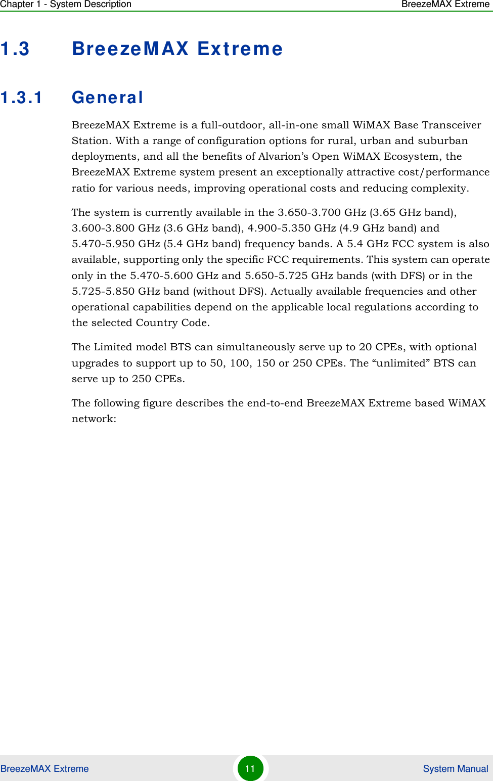 Chapter 1 - System Description BreezeMAX ExtremeBreezeMAX Extreme 11  System Manual1.3 BreezeMAX Extreme1.3.1 GeneralBreezeMAX Extreme is a full-outdoor, all-in-one small WiMAX Base Transceiver Station. With a range of configuration options for rural, urban and suburban deployments, and all the benefits of Alvarion’s Open WiMAX Ecosystem, the BreezeMAX Extreme system present an exceptionally attractive cost/performance ratio for various needs, improving operational costs and reducing complexity.The system is currently available in the 3.650-3.700 GHz (3.65 GHz band), 3.600-3.800 GHz (3.6 GHz band), 4.900-5.350 GHz (4.9 GHz band) and 5.470-5.950 GHz (5.4 GHz band) frequency bands. A 5.4 GHz FCC system is also available, supporting only the specific FCC requirements. This system can operate only in the 5.470-5.600 GHz and 5.650-5.725 GHz bands (with DFS) or in the 5.725-5.850 GHz band (without DFS). Actually available frequencies and other operational capabilities depend on the applicable local regulations according to the selected Country Code.The Limited model BTS can simultaneously serve up to 20 CPEs, with optional upgrades to support up to 50, 100, 150 or 250 CPEs. The “unlimited” BTS can serve up to 250 CPEs.The following figure describes the end-to-end BreezeMAX Extreme based WiMAX network: