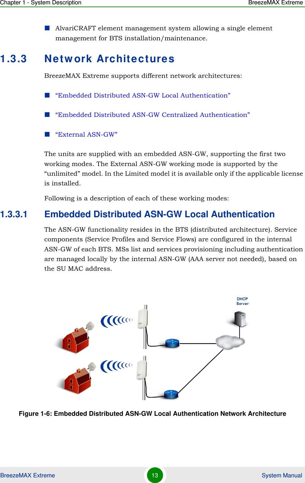 Chapter 1 - System Description BreezeMAX ExtremeBreezeMAX Extreme 13  System ManualAlvariCRAFT element management system allowing a single element management for BTS installation/maintenance.1.3.3 Network ArchitecturesBreezeMAX Extreme supports different network architectures:“Embedded Distributed ASN-GW Local Authentication”“Embedded Distributed ASN-GW Centralized Authentication”“External ASN-GW”The units are supplied with an embedded ASN-GW, supporting the first two working modes. The External ASN-GW working mode is supported by the “unlimited” model. In the Limited model it is available only if the applicable license is installed.Following is a description of each of these working modes:1.3.3.1 Embedded Distributed ASN-GW Local AuthenticationThe ASN-GW functionality resides in the BTS (distributed architecture). Service components (Service Profiles and Service Flows) are configured in the internal ASN-GW of each BTS. MSs list and services provisioning including authentication are managed locally by the internal ASN-GW (AAA server not needed), based on the SU MAC address.Figure 1-6: Embedded Distributed ASN-GW Local Authentication Network Architecture