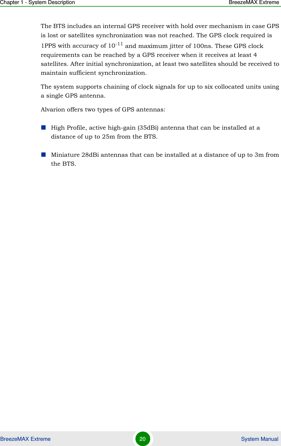 Chapter 1 - System Description BreezeMAX ExtremeBreezeMAX Extreme 20  System ManualThe BTS includes an internal GPS receiver with hold over mechanism in case GPS is lost or satellites synchronization was not reached. The GPS clock required is 1PPS with accuracy of 10-11 and maximum jitter of 100ns. These GPS clock requirements can be reached by a GPS receiver when it receives at least 4 satellites. After initial synchronization, at least two satellites should be received to maintain sufficient synchronization.The system supports chaining of clock signals for up to six collocated units using a single GPS antenna.Alvarion offers two types of GPS antennas:High Profile, active high-gain (35dBi) antenna that can be installed at a distance of up to 25m from the BTS.Miniature 28dBi antennas that can be installed at a distance of up to 3m from the BTS.