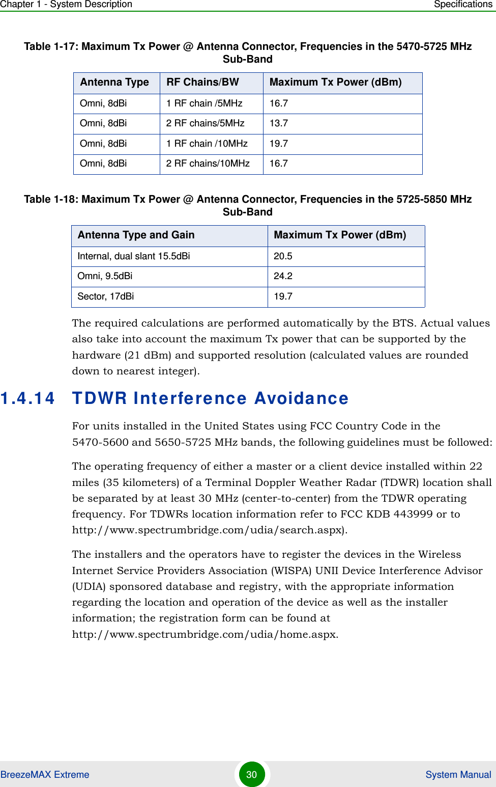 Chapter 1 - System Description SpecificationsBreezeMAX Extreme 30  System ManualThe required calculations are performed automatically by the BTS. Actual values also take into account the maximum Tx power that can be supported by the hardware (21 dBm) and supported resolution (calculated values are rounded down to nearest integer).1.4.14 TDWR Interference AvoidanceFor units installed in the United States using FCC Country Code in the 5470-5600 and 5650-5725 MHz bands, the following guidelines must be followed: The operating frequency of either a master or a client device installed within 22 miles (35 kilometers) of a Terminal Doppler Weather Radar (TDWR) location shall be separated by at least 30 MHz (center-to-center) from the TDWR operating frequency. For TDWRs location information refer to FCC KDB 443999 or to http://www.spectrumbridge.com/udia/search.aspx).The installers and the operators have to register the devices in the Wireless Internet Service Providers Association (WISPA) UNII Device Interference Advisor (UDIA) sponsored database and registry, with the appropriate information regarding the location and operation of the device as well as the installer information; the registration form can be found at http://www.spectrumbridge.com/udia/home.aspx.Omni, 8dBi 1 RF chain /5MHz 16.7Omni, 8dBi 2 RF chains/5MHz 13.7Omni, 8dBi 1 RF chain /10MHz 19.7Omni, 8dBi 2 RF chains/10MHz 16.7Table 1-18: Maximum Tx Power @ Antenna Connector, Frequencies in the 5725-5850 MHz Sub-BandAntenna Type and Gain Maximum Tx Power (dBm)Internal, dual slant 15.5dBi 20.5Omni, 9.5dBi 24.2Sector, 17dBi 19.7Table 1-17: Maximum Tx Power @ Antenna Connector, Frequencies in the 5470-5725 MHz Sub-BandAntenna Type RF Chains/BW Maximum Tx Power (dBm)