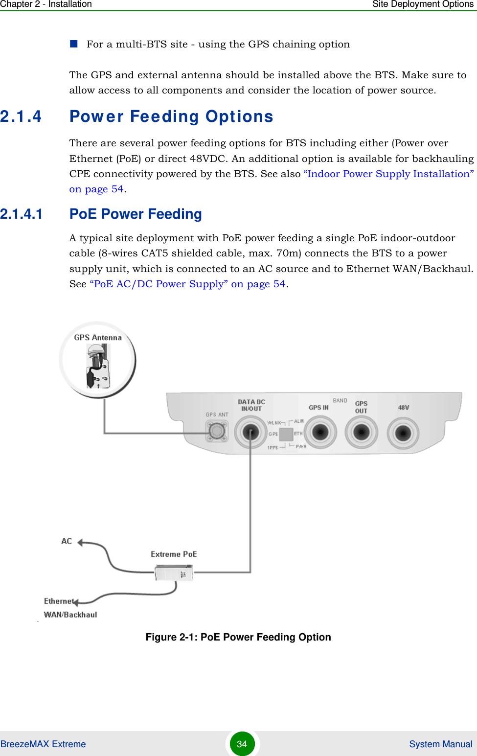 Chapter 2 - Installation Site Deployment OptionsBreezeMAX Extreme 34  System ManualFor a multi-BTS site - using the GPS chaining optionThe GPS and external antenna should be installed above the BTS. Make sure to allow access to all components and consider the location of power source.2.1.4 Power Feeding OptionsThere are several power feeding options for BTS including either (Power over Ethernet (PoE) or direct 48VDC. An additional option is available for backhauling CPE connectivity powered by the BTS. See also “Indoor Power Supply Installation” on page 54.2.1.4.1 PoE Power FeedingA typical site deployment with PoE power feeding a single PoE indoor-outdoor cable (8-wires CAT5 shielded cable, max. 70m) connects the BTS to a power supply unit, which is connected to an AC source and to Ethernet WAN/Backhaul. See “PoE AC/DC Power Supply” on page 54.Figure 2-1: PoE Power Feeding Option