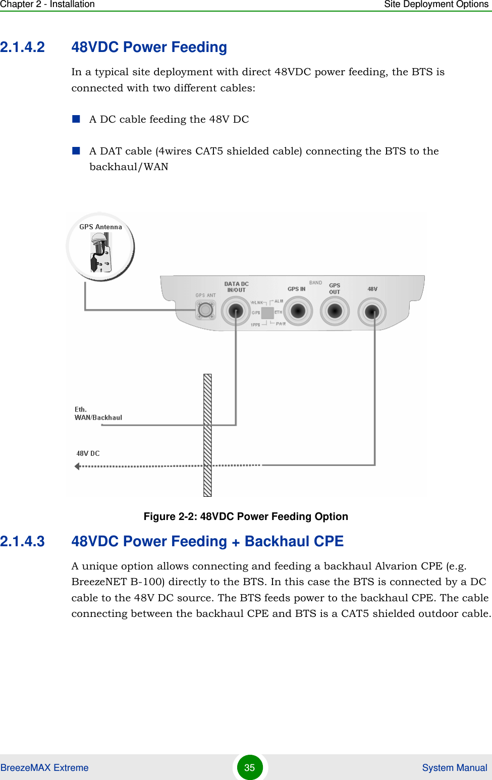Chapter 2 - Installation Site Deployment OptionsBreezeMAX Extreme 35  System Manual2.1.4.2 48VDC Power FeedingIn a typical site deployment with direct 48VDC power feeding, the BTS is connected with two different cables:A DC cable feeding the 48V DCA DAT cable (4wires CAT5 shielded cable) connecting the BTS to the backhaul/WAN2.1.4.3 48VDC Power Feeding + Backhaul CPEA unique option allows connecting and feeding a backhaul Alvarion CPE (e.g. BreezeNET B-100) directly to the BTS. In this case the BTS is connected by a DC cable to the 48V DC source. The BTS feeds power to the backhaul CPE. The cable connecting between the backhaul CPE and BTS is a CAT5 shielded outdoor cable.Figure 2-2: 48VDC Power Feeding Option