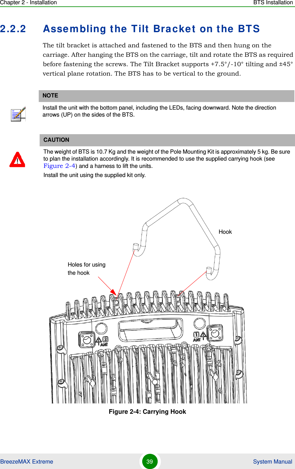 Chapter 2 - Installation BTS InstallationBreezeMAX Extreme 39  System Manual2.2.2 Assembling the Tilt Bracket on the BTSThe tilt bracket is attached and fastened to the BTS and then hung on the carriage. After hanging the BTS on the carriage, tilt and rotate the BTS as required before fastening the screws. The Tilt Bracket supports +7.5°/-10° tilting and ±45° vertical plane rotation. The BTS has to be vertical to the ground.NOTEInstall the unit with the bottom panel, including the LEDs, facing downward. Note the direction arrows (UP) on the sides of the BTS.CAUTIONThe weight of BTS is 10.7 Kg and the weight of the Pole Mounting Kit is approximately 5 kg. Be sure to plan the installation accordingly. It is recommended to use the supplied carrying hook (see Figure 2-4) and a harness to lift the units.Install the unit using the supplied kit only. Figure 2-4: Carrying HookHookHoles for using the hook