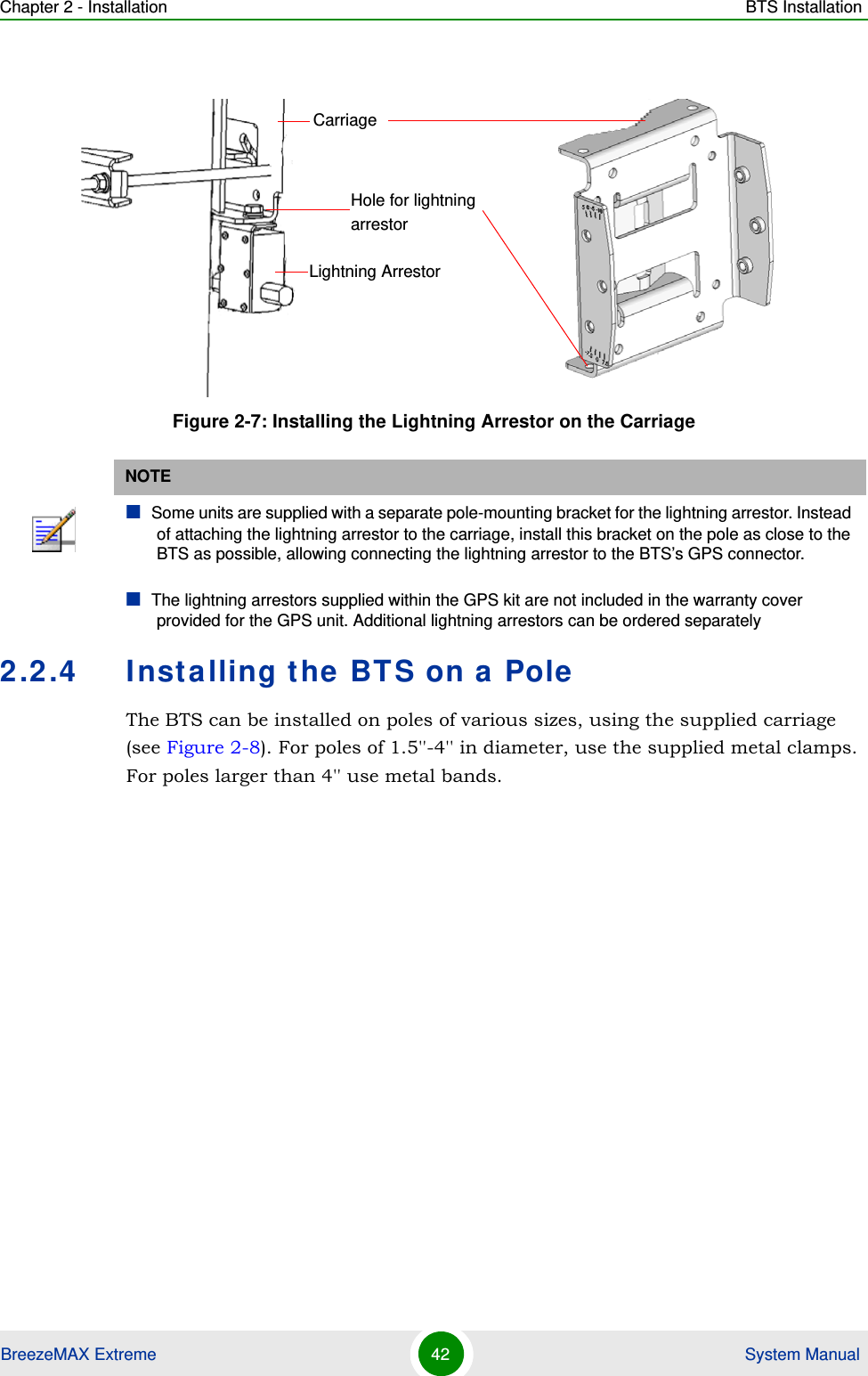 Chapter 2 - Installation BTS InstallationBreezeMAX Extreme 42  System Manual2.2.4 Installing the BTS on a PoleThe BTS can be installed on poles of various sizes, using the supplied carriage (see Figure 2-8). For poles of 1.5&apos;&apos;-4&apos;&apos; in diameter, use the supplied metal clamps. For poles larger than 4&apos;&apos; use metal bands.Figure 2-7: Installing the Lightning Arrestor on the CarriageNOTESome units are supplied with a separate pole-mounting bracket for the lightning arrestor. Instead of attaching the lightning arrestor to the carriage, install this bracket on the pole as close to the BTS as possible, allowing connecting the lightning arrestor to the BTS’s GPS connector.The lightning arrestors supplied within the GPS kit are not included in the warranty cover provided for the GPS unit. Additional lightning arrestors can be ordered separatelyLightning ArrestorCarriageHole for lightning arrestor