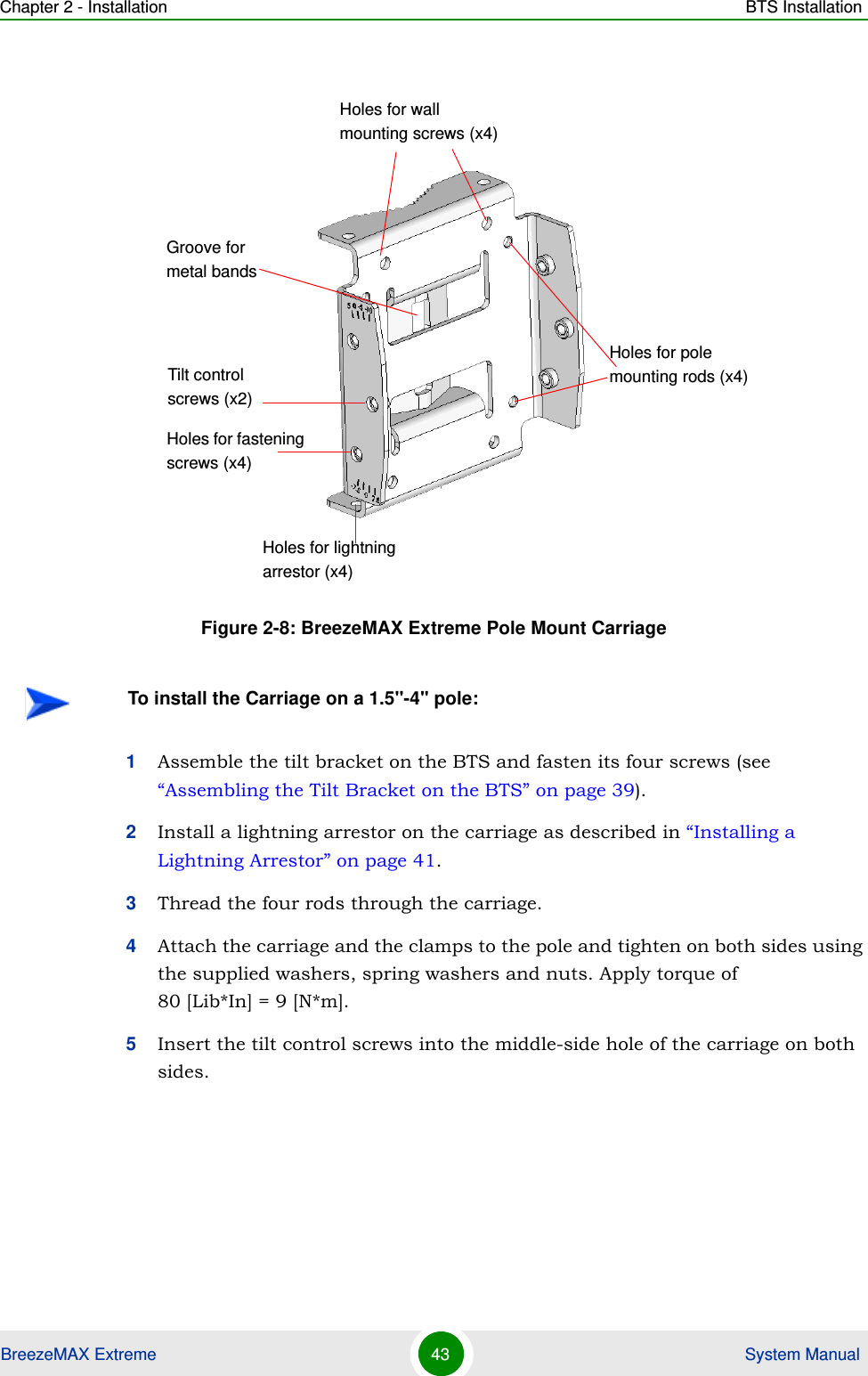 Chapter 2 - Installation BTS InstallationBreezeMAX Extreme 43  System Manual1Assemble the tilt bracket on the BTS and fasten its four screws (see “Assembling the Tilt Bracket on the BTS” on page 39).2Install a lightning arrestor on the carriage as described in “Installing a Lightning Arrestor” on page 41.3Thread the four rods through the carriage.4Attach the carriage and the clamps to the pole and tighten on both sides using the supplied washers, spring washers and nuts. Apply torque of 80 [Lib*In] = 9 [N*m].5Insert the tilt control screws into the middle-side hole of the carriage on both sides.Figure 2-8: BreezeMAX Extreme Pole Mount CarriageTo install the Carriage on a 1.5&apos;&apos;-4&apos;&apos; pole:Holes for pole mounting rods (x4)Holes for wall mounting screws (x4)Groove for metal bandsHoles for fastening screws (x4)Tilt control screws (x2)Holes for lightning arrestor (x4)