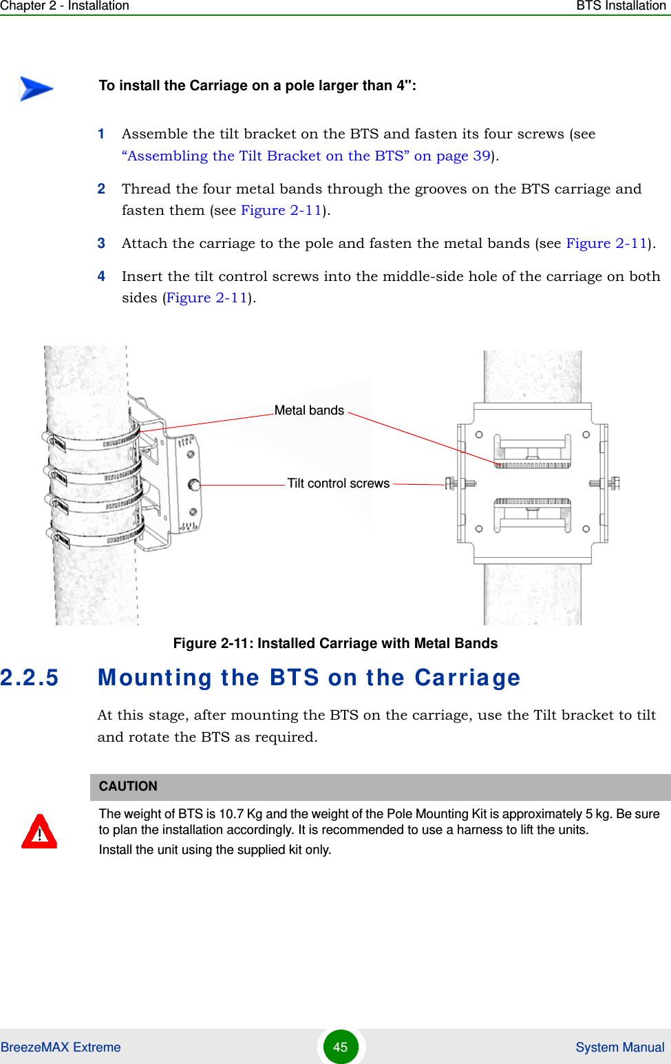 Chapter 2 - Installation BTS InstallationBreezeMAX Extreme 45  System Manual1Assemble the tilt bracket on the BTS and fasten its four screws (see “Assembling the Tilt Bracket on the BTS” on page 39).2Thread the four metal bands through the grooves on the BTS carriage and fasten them (see Figure 2-11).3Attach the carriage to the pole and fasten the metal bands (see Figure 2-11).4Insert the tilt control screws into the middle-side hole of the carriage on both sides (Figure 2-11).2.2.5 Mounting the BTS on the CarriageAt this stage, after mounting the BTS on the carriage, use the Tilt bracket to tilt and rotate the BTS as required.To install the Carriage on a pole larger than 4&apos;&apos;:Figure 2-11: Installed Carriage with Metal BandsCAUTIONThe weight of BTS is 10.7 Kg and the weight of the Pole Mounting Kit is approximately 5 kg. Be sure to plan the installation accordingly. It is recommended to use a harness to lift the units.Install the unit using the supplied kit only. Tilt control screwsMetal bands