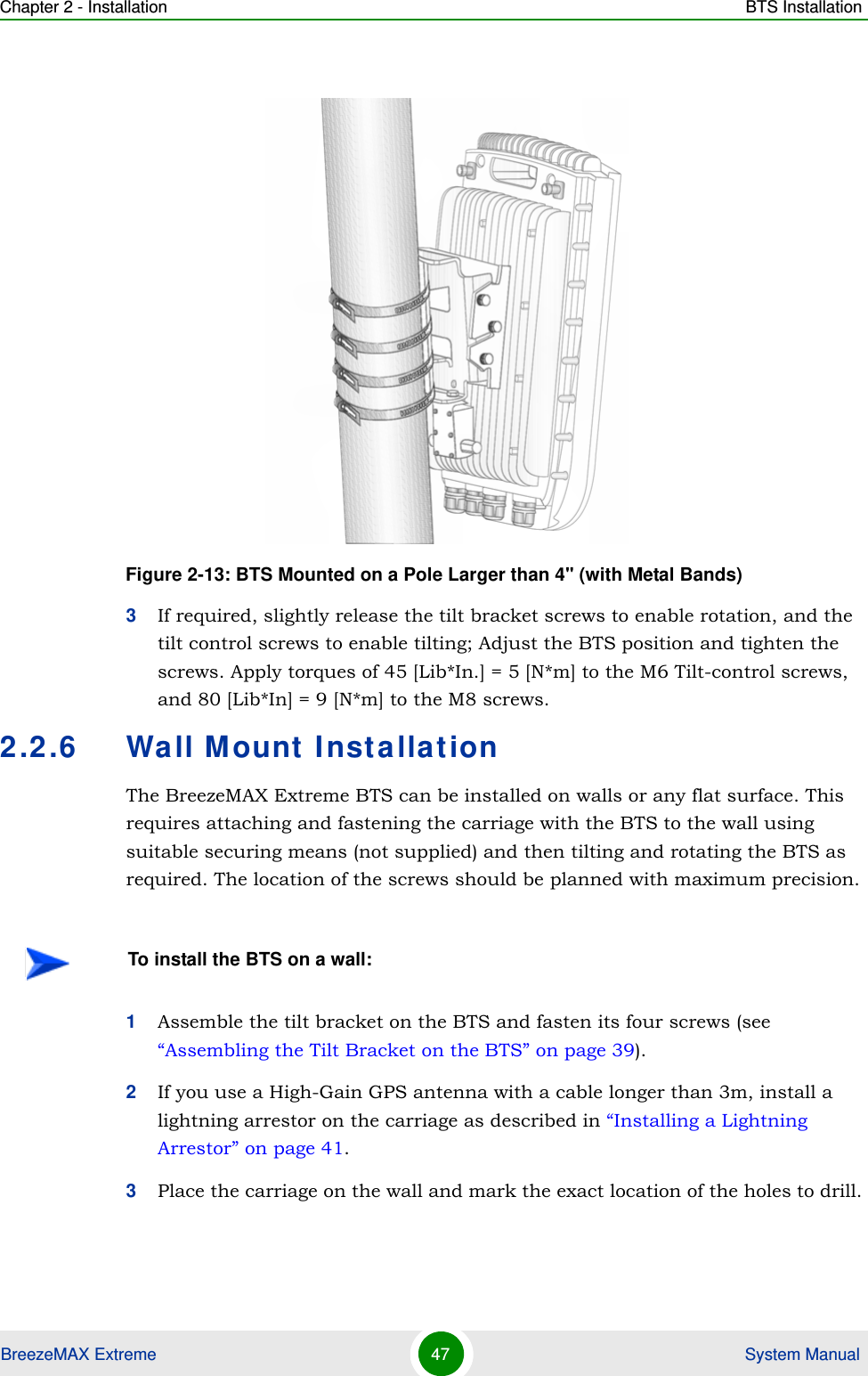 Chapter 2 - Installation BTS InstallationBreezeMAX Extreme 47  System Manual3If required, slightly release the tilt bracket screws to enable rotation, and the tilt control screws to enable tilting; Adjust the BTS position and tighten the screws. Apply torques of 45 [Lib*In.] = 5 [N*m] to the M6 Tilt-control screws, and 80 [Lib*In] = 9 [N*m] to the M8 screws.2.2.6 Wall Mount InstallationThe BreezeMAX Extreme BTS can be installed on walls or any flat surface. This requires attaching and fastening the carriage with the BTS to the wall using suitable securing means (not supplied) and then tilting and rotating the BTS as required. The location of the screws should be planned with maximum precision.1Assemble the tilt bracket on the BTS and fasten its four screws (see “Assembling the Tilt Bracket on the BTS” on page 39).2If you use a High-Gain GPS antenna with a cable longer than 3m, install a lightning arrestor on the carriage as described in “Installing a Lightning Arrestor” on page 41.3Place the carriage on the wall and mark the exact location of the holes to drill. Figure 2-13: BTS Mounted on a Pole Larger than 4&apos;&apos; (with Metal Bands)To install the BTS on a wall: