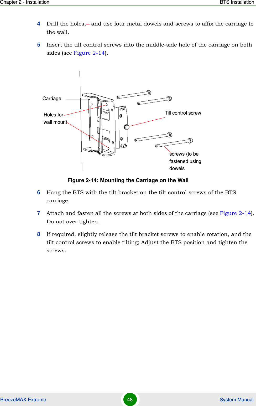 Chapter 2 - Installation BTS InstallationBreezeMAX Extreme 48  System Manual4Drill the holes,   and use four metal dowels and screws to affix the carriage to the wall.5Insert the tilt control screws into the middle-side hole of the carriage on both sides (see Figure 2-14).6Hang the BTS with the tilt bracket on the tilt control screws of the BTS carriage.7Attach and fasten all the screws at both sides of the carriage (see Figure 2-14). Do not over tighten.8If required, slightly release the tilt bracket screws to enable rotation, and the tilt control screws to enable tilting; Adjust the BTS position and tighten the screws.Figure 2-14: Mounting the Carriage on the WallCarriageTill control screwHoles for wall mountscrews (to be fastened using dowels