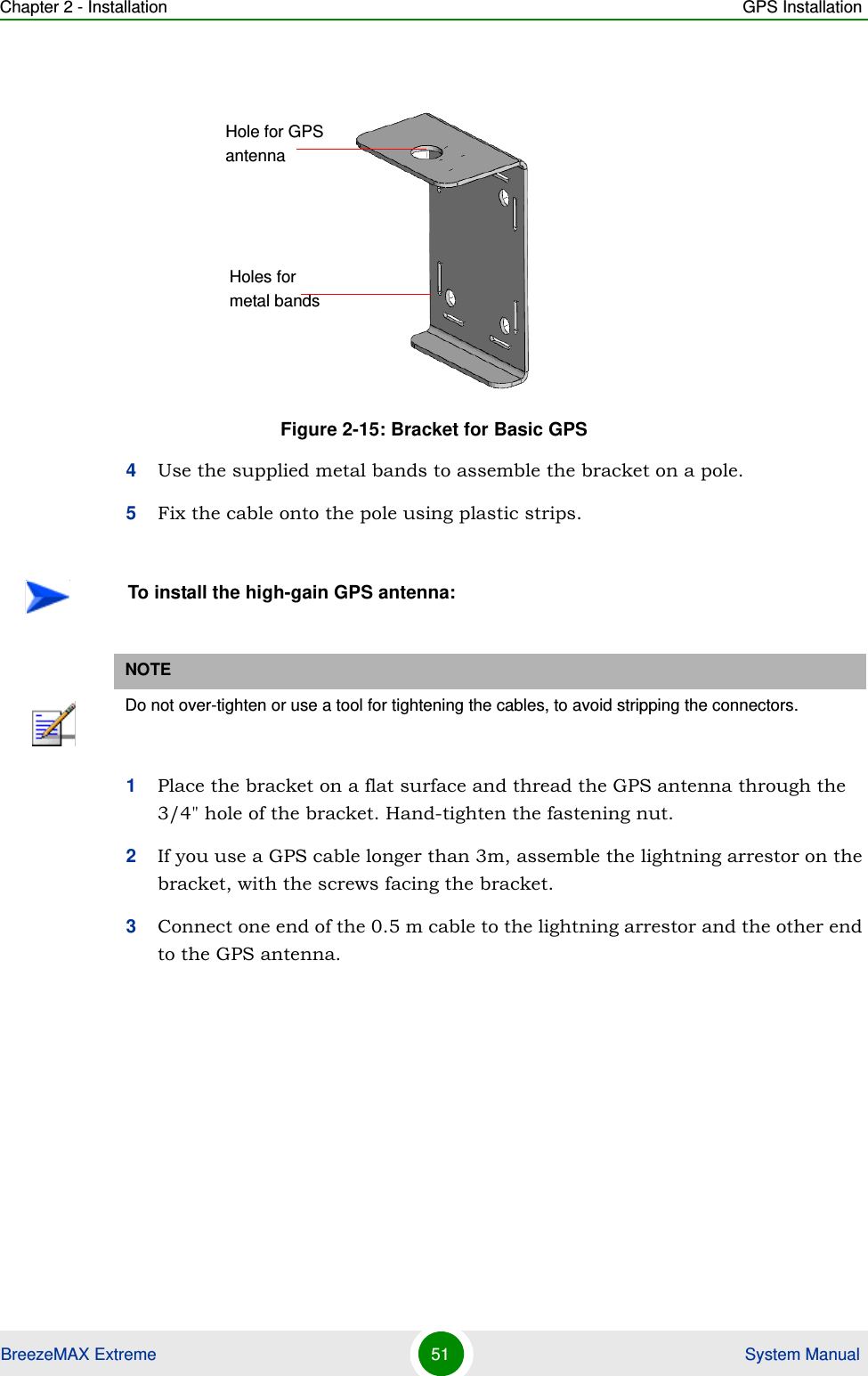 Chapter 2 - Installation GPS InstallationBreezeMAX Extreme 51  System Manual4Use the supplied metal bands to assemble the bracket on a pole.5Fix the cable onto the pole using plastic strips. 1Place the bracket on a flat surface and thread the GPS antenna through the 3/4&quot; hole of the bracket. Hand-tighten the fastening nut.2If you use a GPS cable longer than 3m, assemble the lightning arrestor on the bracket, with the screws facing the bracket.3Connect one end of the 0.5 m cable to the lightning arrestor and the other end to the GPS antenna.Figure 2-15: Bracket for Basic GPSTo install the high-gain GPS antenna:NOTEDo not over-tighten or use a tool for tightening the cables, to avoid stripping the connectors.Hole for GPS antennaHoles for metal bands