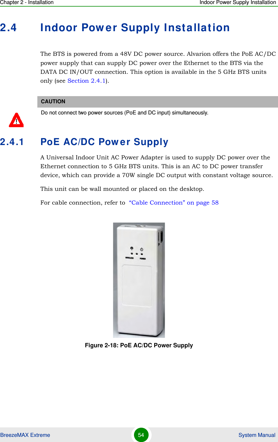 Chapter 2 - Installation Indoor Power Supply InstallationBreezeMAX Extreme 54  System Manual2.4 Indoor Power Supply InstallationThe BTS is powered from a 48V DC power source. Alvarion offers the PoE AC/DC power supply that can supply DC power over the Ethernet to the BTS via the DATA DC IN/OUT connection. This option is available in the 5 GHz BTS units only (see Section 2.4.1).2.4.1 PoE AC/DC Power SupplyA Universal Indoor Unit AC Power Adapter is used to supply DC power over the Ethernet connection to 5 GHz BTS units. This is an AC to DC power transfer device, which can provide a 70W single DC output with constant voltage source.This unit can be wall mounted or placed on the desktop.For cable connection, refer to  “Cable Connection” on page 58CAUTIONDo not connect two power sources (PoE and DC input) simultaneously. Figure 2-18: PoE AC/DC Power Supply