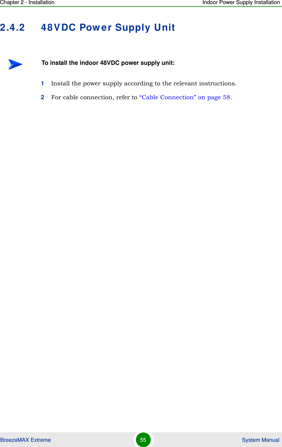 Chapter 2 - Installation Indoor Power Supply InstallationBreezeMAX Extreme 55  System Manual2.4.2 48VDC Power Supply Unit1Install the power supply according to the relevant instructions.2For cable connection, refer to “Cable Connection” on page 58.To install the indoor 48VDC power supply unit: