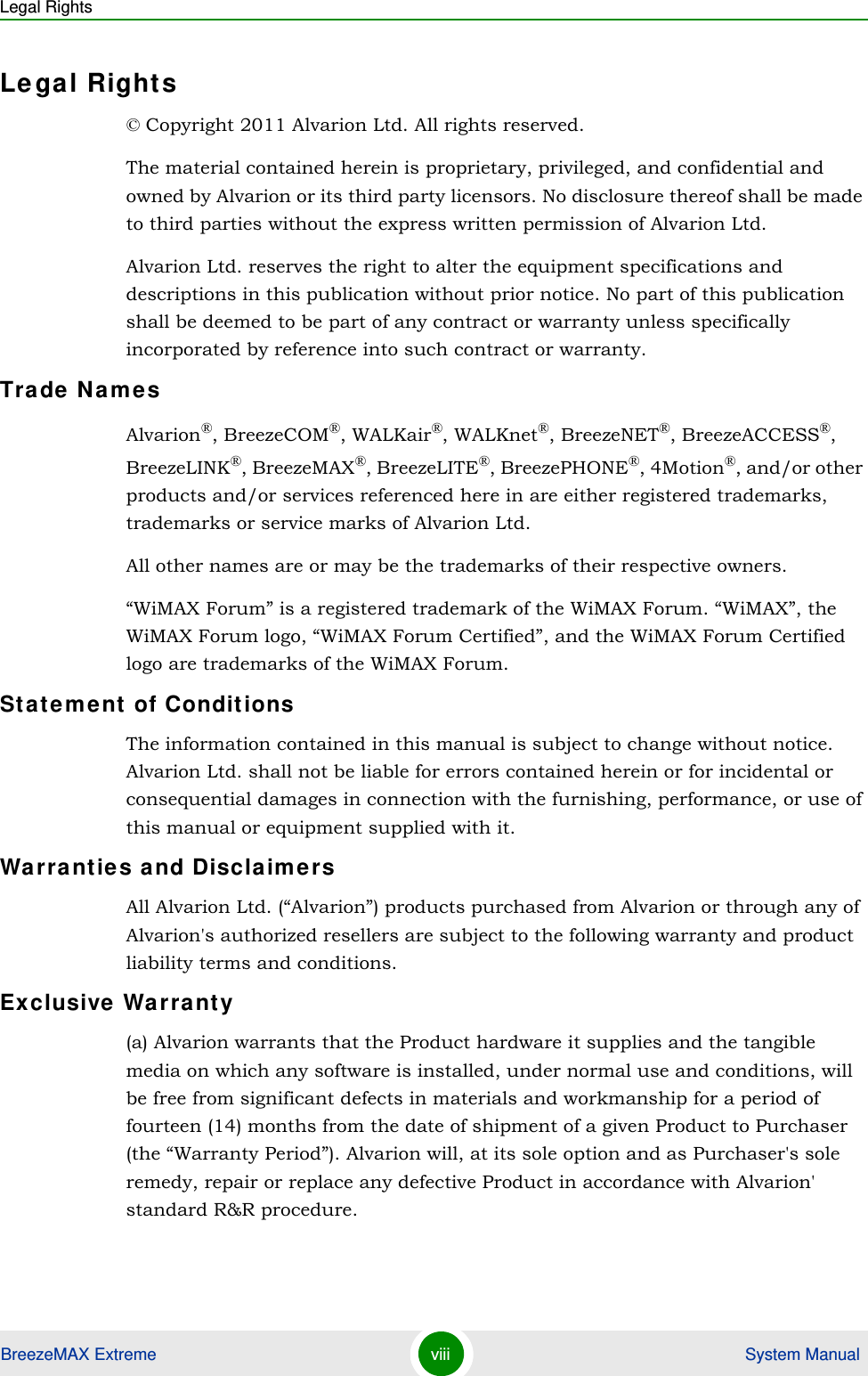 Legal RightsBreezeMAX Extreme viii  System ManualLegal Rights© Copyright 2011 Alvarion Ltd. All rights reserved.The material contained herein is proprietary, privileged, and confidential and owned by Alvarion or its third party licensors. No disclosure thereof shall be made to third parties without the express written permission of Alvarion Ltd.Alvarion Ltd. reserves the right to alter the equipment specifications and descriptions in this publication without prior notice. No part of this publication shall be deemed to be part of any contract or warranty unless specifically incorporated by reference into such contract or warranty.Trade NamesAlvarion®, BreezeCOM®, WALKair®, WALKnet®, BreezeNET®, BreezeACCESS®, BreezeLINK®, BreezeMAX®, BreezeLITE®, BreezePHONE®, 4Motion®, and/or other products and/or services referenced here in are either registered trademarks, trademarks or service marks of Alvarion Ltd.All other names are or may be the trademarks of their respective owners.“WiMAX Forum” is a registered trademark of the WiMAX Forum. “WiMAX”, the WiMAX Forum logo, “WiMAX Forum Certified”, and the WiMAX Forum Certified logo are trademarks of the WiMAX Forum.Statement of ConditionsThe information contained in this manual is subject to change without notice. Alvarion Ltd. shall not be liable for errors contained herein or for incidental or consequential damages in connection with the furnishing, performance, or use of this manual or equipment supplied with it.Warranties and DisclaimersAll Alvarion Ltd. (“Alvarion”) products purchased from Alvarion or through any of Alvarion&apos;s authorized resellers are subject to the following warranty and product liability terms and conditions.Exclusive Warranty(a) Alvarion warrants that the Product hardware it supplies and the tangible media on which any software is installed, under normal use and conditions, will be free from significant defects in materials and workmanship for a period of fourteen (14) months from the date of shipment of a given Product to Purchaser (the “Warranty Period”). Alvarion will, at its sole option and as Purchaser&apos;s sole remedy, repair or replace any defective Product in accordance with Alvarion&apos; standard R&amp;R procedure.