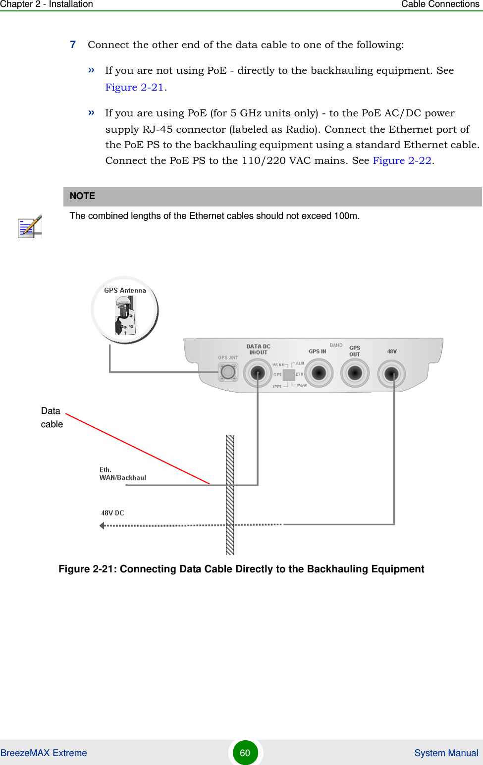 Chapter 2 - Installation Cable ConnectionsBreezeMAX Extreme 60  System Manual7Connect the other end of the data cable to one of the following: »If you are not using PoE - directly to the backhauling equipment. See Figure 2-21.»If you are using PoE (for 5 GHz units only) - to the PoE AC/DC power supply RJ-45 connector (labeled as Radio). Connect the Ethernet port of the PoE PS to the backhauling equipment using a standard Ethernet cable. Connect the PoE PS to the 110/220 VAC mains. See Figure 2-22.NOTEThe combined lengths of the Ethernet cables should not exceed 100m.Figure 2-21: Connecting Data Cable Directly to the Backhauling EquipmentData cable