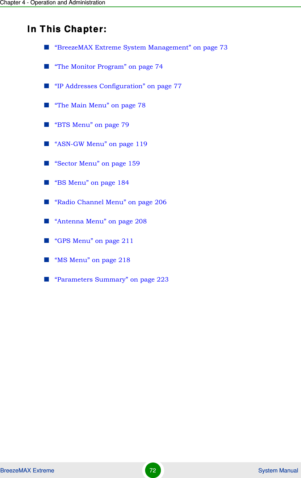 Chapter 4 - Operation and AdministrationBreezeMAX Extreme 72  System ManualIn This Chapter:“BreezeMAX Extreme System Management” on page 73“The Monitor Program” on page 74“IP Addresses Configuration” on page 77“The Main Menu” on page 78“BTS Menu” on page 79“ASN-GW Menu” on page 119“Sector Menu” on page 159“BS Menu” on page 184“Radio Channel Menu” on page 206“Antenna Menu” on page 208“GPS Menu” on page 211“MS Menu” on page 218“Parameters Summary” on page 223