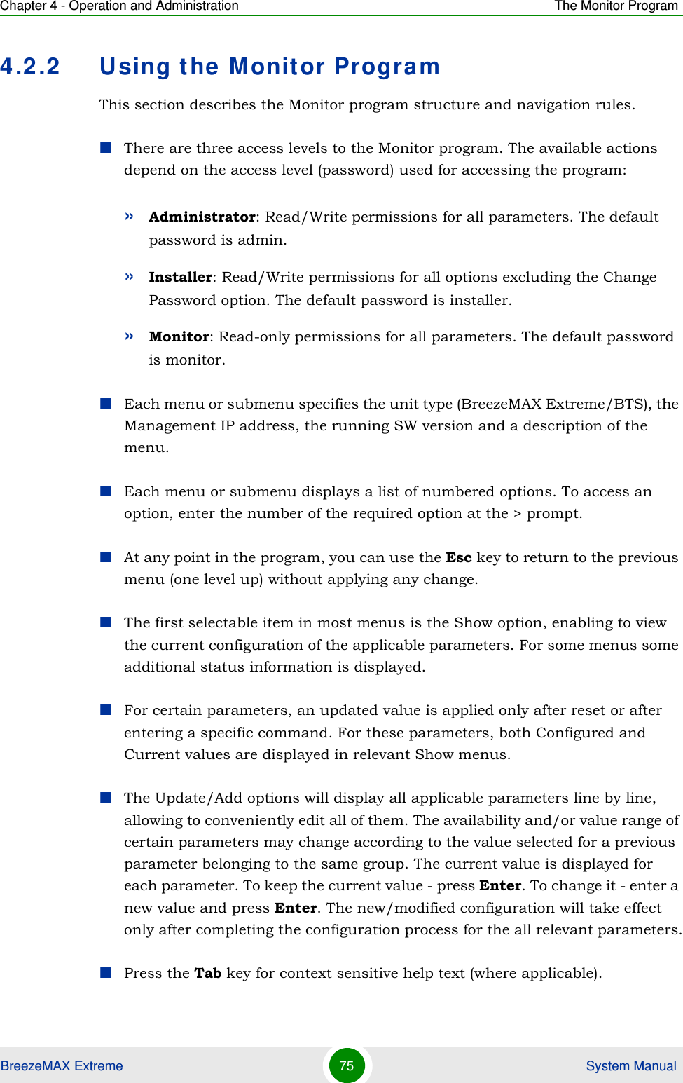 Chapter 4 - Operation and Administration The Monitor ProgramBreezeMAX Extreme 75  System Manual4.2.2 Using the Monitor ProgramThis section describes the Monitor program structure and navigation rules.There are three access levels to the Monitor program. The available actions depend on the access level (password) used for accessing the program:»Administrator: Read/Write permissions for all parameters. The default password is admin.»Installer: Read/Write permissions for all options excluding the Change Password option. The default password is installer.»Monitor: Read-only permissions for all parameters. The default password is monitor.Each menu or submenu specifies the unit type (BreezeMAX Extreme/BTS), the Management IP address, the running SW version and a description of the menu.Each menu or submenu displays a list of numbered options. To access an option, enter the number of the required option at the &gt; prompt.At any point in the program, you can use the Esc key to return to the previous menu (one level up) without applying any change.The first selectable item in most menus is the Show option, enabling to view the current configuration of the applicable parameters. For some menus some additional status information is displayed.For certain parameters, an updated value is applied only after reset or after entering a specific command. For these parameters, both Configured and Current values are displayed in relevant Show menus.The Update/Add options will display all applicable parameters line by line, allowing to conveniently edit all of them. The availability and/or value range of certain parameters may change according to the value selected for a previous parameter belonging to the same group. The current value is displayed for each parameter. To keep the current value - press Enter. To change it - enter a new value and press Enter. The new/modified configuration will take effect only after completing the configuration process for the all relevant parameters.Press the Tab key for context sensitive help text (where applicable).