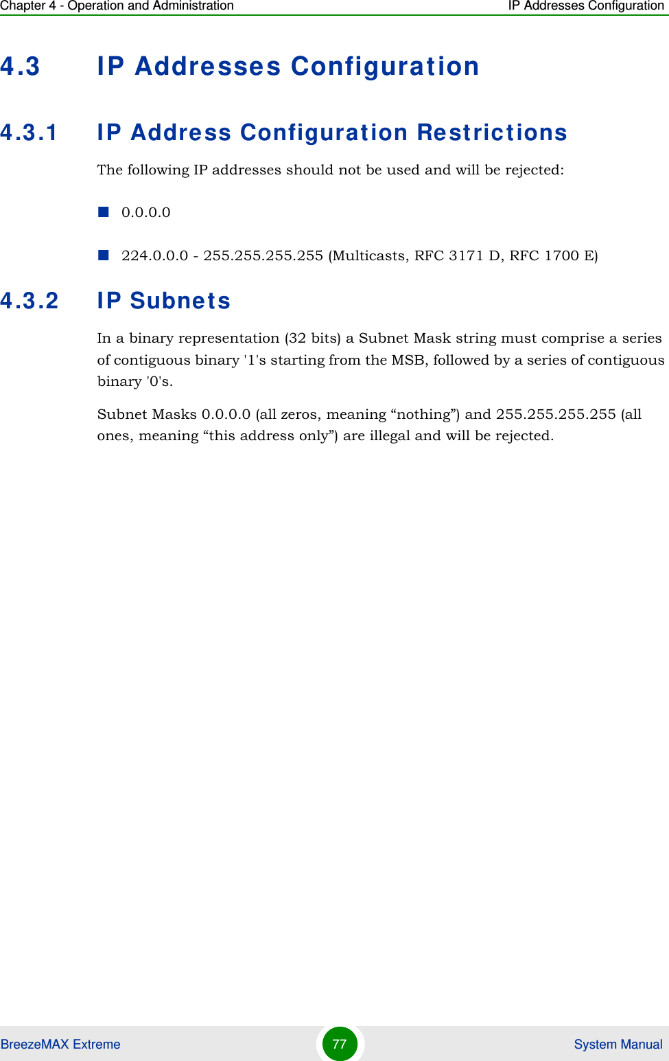 Chapter 4 - Operation and Administration IP Addresses ConfigurationBreezeMAX Extreme 77  System Manual4.3 IP Addresses Configuration4.3.1 IP Address Configuration RestrictionsThe following IP addresses should not be used and will be rejected:0.0.0.0224.0.0.0 - 255.255.255.255 (Multicasts, RFC 3171 D, RFC 1700 E)4.3.2 IP SubnetsIn a binary representation (32 bits) a Subnet Mask string must comprise a series of contiguous binary &apos;1&apos;s starting from the MSB, followed by a series of contiguous binary &apos;0&apos;s.Subnet Masks 0.0.0.0 (all zeros, meaning “nothing”) and 255.255.255.255 (all ones, meaning “this address only”) are illegal and will be rejected.